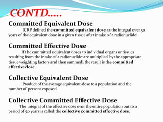 CONTD…..
Committed Equivalent Dose
ICRP defined the committed equivalent dose as the integral over 50
years of the equivalent dose in a given tissue after intake of a radionuclide

Committed Effective Dose
If the committed equivalent doses to individual organs or tissues
resulting from the intake of a radionuclide are multiplied by the appropriate
tissue weighting factors and then summed, the result is the committed
effective dose.

Collective Equivalent Dose
Product of the average equivalent dose to a population and the
number of persons exposed

Collective Committed Effective Dose
The integral of the effective dose over the entire population out to a
period of 50 years is called the collective committed effective dose.

 