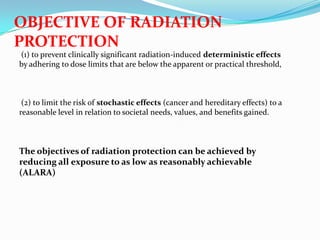 OBJECTIVE OF RADIATION
PROTECTION
(1) to prevent clinically significant radiation-induced deterministic effects
by adhering to dose limits that are below the apparent or practical threshold,

(2) to limit the risk of stochastic effects (cancer and hereditary effects) to a
reasonable level in relation to societal needs, values, and benefits gained.

The objectives of radiation protection can be achieved by
reducing all exposure to as low as reasonably achievable
(ALARA)

 