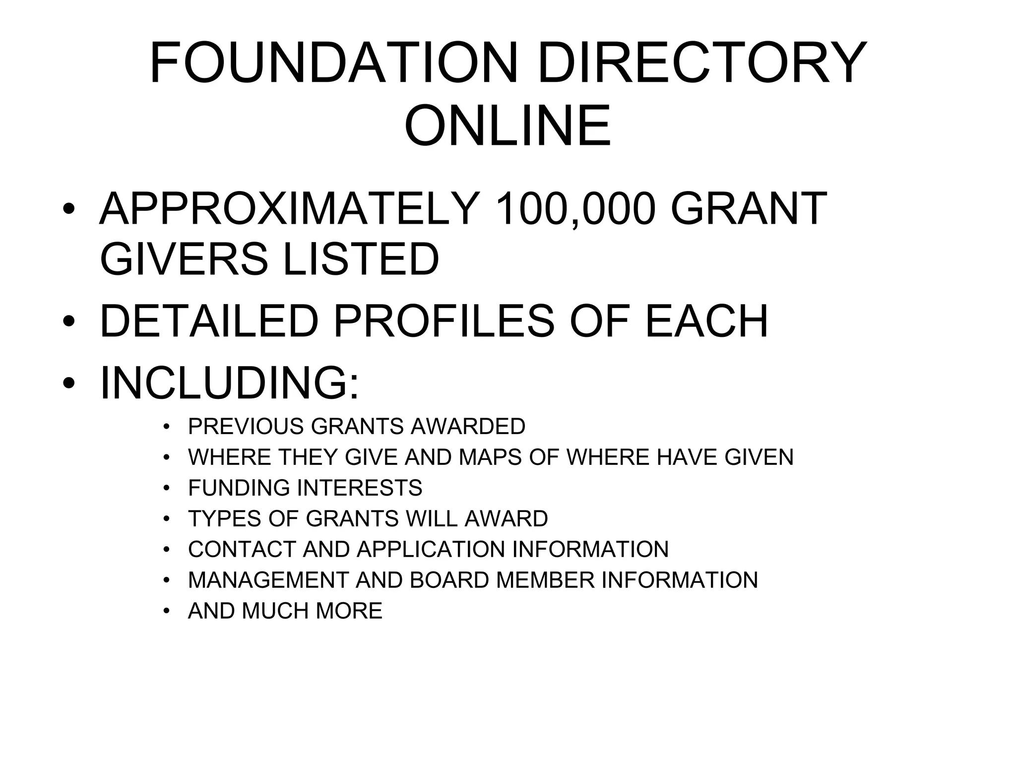 FOUNDATION DIRECTORY ONLINE APPROXIMATELY 100,000 GRANT GIVERS LISTED DETAILED PROFILES OF EACH INCLUDING: PREVIOUS GRANTS AWARDED WHERE THEY GIVE AND MAPS OF WHERE HAVE GIVEN FUNDING INTERESTS TYPES OF GRANTS WILL AWARD CONTACT AND APPLICATION INFORMATION MANAGEMENT AND BOARD MEMBER INFORMATION AND MUCH MORE