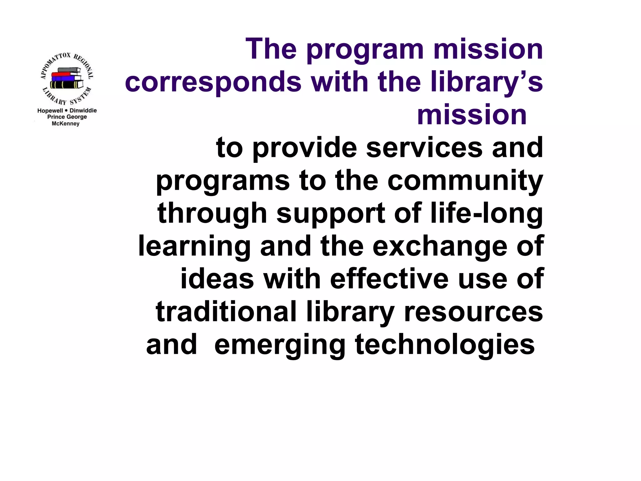 The program mission corresponds with the library’s mission to provide services and programs to the community through support of life-long learning and the exchange of ideas with effective use of traditional library resources and emerging technologies