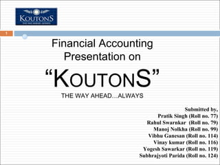 Financial Accounting Presentation on “ K OUTON S” THE WAY AHEAD…ALWAYS Submitted by, Pratik Singh (Roll no. 77) Rahul Swarnkar  (Roll no. 79) Manoj Nolkha (Roll no. 99) Vibhu Ganesan (Roll no. 114) Vinay kumar (Roll no. 116) Yogesh Sawarkar (Roll no. 119) Subhrajyoti Parida (Roll no. 124) 
