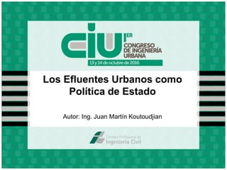 Los Efluentes Urbanos como
Política de Estado
Autor: Ing. Juan Martín Koutoudjian
 