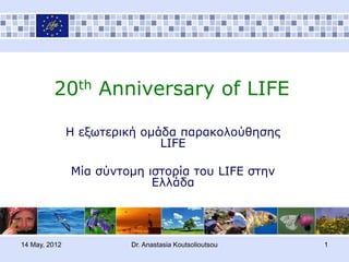 20th Anniversary of LIFE

               Ζ εξυηεπική ομάδα παπακολούθηζηρ
                              LIFE

               Μία ζύνηομη ιζηοπία ηος LIFE ζηην
                            Δλλάδα




14 May, 2012            Dr. Anastasia Koutsolioutsou   1
 