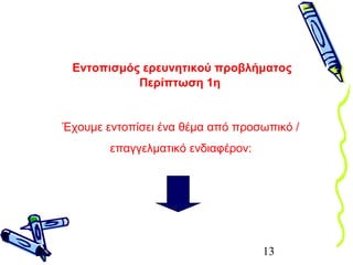 13
Έχουμε εντοπίσει ένα θέμα από προσωπικό /
επαγγελματικό ενδιαφέρον:
Εντοπισμός ερευνητικού προβλήματος
Περίπτωση 1η
 