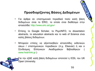 16
Προσδιορίζοντας Βάσεις Δεδομένων
• Για άρθρα σε επιστημονικά περιοδικά πολύ καλή βάση
δεδομένων είναι το ERIC, το οποίο είναι διαθέσιμο στην
ιστοσελίδα: http://www.eric.ed.gov/
• Επίσης το Google Scholar, το PsycINFO, το dissertation
abstracts, το education abstracts και το web of Science είναι
καλές βάσεις δεδομένων.
• Μπορούν επίσης να αξιοποιηθούν ιστοσελίδες εκδοτικών
οίκων / επιστημονικών περιοδικών (π.χ. Elsevier) ή και ο
Σύνδεσμος Ελληνικών Ακαδημαϊκών Βιβλιοθηκών (
www.heal-link.gr )
• Για την εξΑΕ καλή βάση δεδομένων αποτελεί η ICDL του UK
Open University.
 