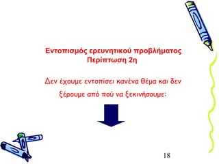 18
Εντοπισμός ερευνητικού προβλήματος
Περίπτωση 2η
Δεν έχουμε εντοπίσει κανένα θέμα και δεν
ξέρουμε από πού να ξεκινήσουμε:
 