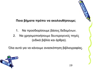 19
Ποια βήματα πρέπει να ακολουθήσουμε;
1. Να προσδιορίσουμε βάσεις δεδομένων.
2. Να χρησιμοποιήσουμε δευτερογενείς πηγές
(ειδικά βιβλία και άρθρα).
Όλα αυτά για να κάνουμε ανασκόπηση βιβλιογραφίας.
 