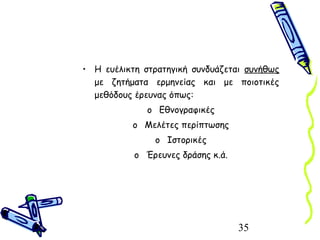 35
• Η ευέλικτη στρατηγική συνδυάζεται συνήθως
με ζητήματα ερμηνείας και με ποιοτικές
μεθόδους έρευνας όπως:
o Εθνογραφικές
o Μελέτες περίπτωσης
o Ιστορικές
o Έρευνες δράσης κ.ά.
 
