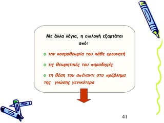 41
Με άλλα λόγια, η επιλογή εξαρτάται
από:
o την κοσμοθεωρία του κάθε ερευνητή
o τις θεωρητικές του παραδοχές
o τη θέση του απέναντι στο πρόβλημα
της γνώσης γενικότερα
 