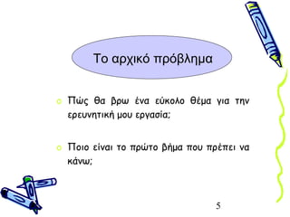5
Το αρχικό πρόβλημα
o Πώς θα βρω ένα εύκολο θέμα για την
ερευνητική μου εργασία;
o Ποιο είναι το πρώτο βήμα που πρέπει να
κάνω;
 