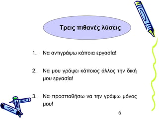 6
Τρεις πιθανές λύσεις
1. Να αντιγράψω κάποια εργασία!
2. Να μου γράψει κάποιος άλλος την δική
μου εργασία!
3. Να προσπαθήσω να την γράψω μόνος
μου!
 