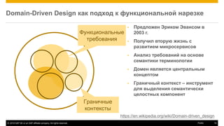 © 2016 SAP SE or an SAP affiliate company. All rights reserved. 19Public
Domain-Driven Design как подход к функциональной нарезке
• Предложен Эриком Эвансом в
2003 г.
• Получил вторую жизнь с
развитием микросервисов
• Анализ требований на основе
семантики терминологии
• Домен является центральным
концептом
• Граничный контекст – инструмент
для выделения семантически
целостных компонент
https://en.wikipedia.org/wiki/Domain-driven_design
Функциональные
требования
Граничные
контексты
 