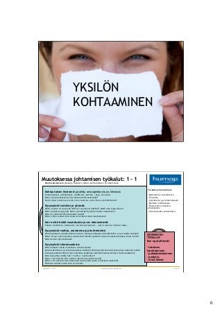 6	

26.8.2011
YKSIL?N
KOHTAAMINEN
? Humap Oy, www.humap.com sivu 11
maaliskuu 12, 2013 ? Humap Oy, www.humap.com sivu 12
Muutoksessa johtamisen ty?kalut: 1 - 1
Muutoskeskustelu y?kaluja jokaisen yksil?n kohtaamiseen ja tukemiseen
Kohtaa toinen ihmisen?: pys?hdy, oma agenda sivuun, kiinnostu
Katsekontakti, yst?v?llisyys, asiallisuus, palvelu...kysy, kuuntele,
Miten t?m? keskustelu voisi auttaa meit? eteenp?in?
Kerro lis??, tarkenna, kuulin sinun sanovan, auta minua ymm?rt?m??n?
Kysymyksi? tunteista ja j?rjest?:
Milt? muutos on tuntunut? Mik? on vaivannut mielt?si? Mist? olet tyytyv?inen?
Mit? ajatuksia syntynyt? Miten ymm?rr?t/hyv?ksyt t?m?n muutoksen?
Mit? et ymm?rr?? Mit? haluaisit tiet???
Miten voisin auttaa ett? sinua toimimaan t?ss? muutoksessa?
Kerro mit? tied?t muutoksesta ja sen etenemisest?:
Faktat, Vaiheistus, Aikataulut, Sovitut periaatteet... Kerro my?s se mit? et tied?...
Kysymyksi? roolista, asenteesta ja prioriteeteist?
Mink? ajattelet asiakkaillemme olevan muutosvaiheessa t?rke??? Mik? on nyt meille t?rke???
Miten sisnun nyt kannattaa asennoitua? Mink? ajattelet olevan muutosvaiheessa sinun roolisi?
Mit? sinulta nyt odotetaan?
Kysymyksi? tulevaisuudesta:
Mit? haluasit tiet?? muutoksen etenemisest??
Mink? tekeminen on tulevaisuudessa t?rke??? Millaisia teht?vi? olisi t?rke?? ja haluaisit tehd?
tulevaisuudessa? Mihin sinun kannttaa asiakkaan n?k?kulmasta keskitty? tulevaisuudessa?
Mit? kannattaa tehd? heti / kohta / my?hemmin?
Miten voit edist?? ett? muutos rakentuu hyv?ll? tavalla?
Miten voin auttaa sinua tekem??n hyv?? ty?t? t?ss? muutoksen keskell??
Millaisia vaiheita n?et ett? on tulossa?
INTERVENTIO-
TY?KALUT:
Kun rajat ylittyv?t:
- toistuvan
havaitseminen
- puheeksiottaminen
- pys?ytys
- muut keinot
T?rke?t puheenaiheet:
-?Keskustelun tavoitteesta
-?Tunteista
-?Ajatuksista ja ymm?rryksest?
-?Roolista muutoksessa
-?Etenemisen vaiheista,
aikatuluista
-?Tulevaisuuden tekemisist?
 