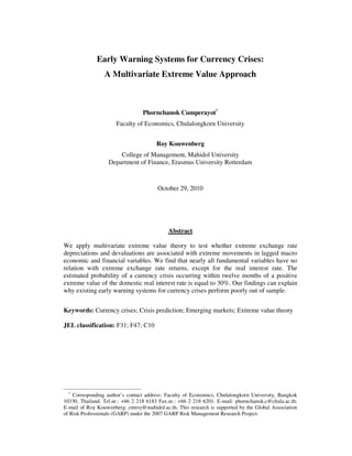 Early Warning Systems for Currency Crises:
A Multivariate Extreme Value Approach
Phornchanok Cumperayot†
Faculty of Economics, Chulalongkorn University
Roy Kouwenberg
College of Management, Mahidol University
Department of Finance, Erasmus University Rotterdam
October 29, 2010
Abstract
We apply multivariate extreme value theory to test whether extreme exchange rate
depreciations and devaluations are associated with extreme movements in lagged macro
economic and financial variables. We find that nearly all fundamental variables have no
relation with extreme exchange rate returns, except for the real interest rate. The
estimated probability of a currency crisis occurring within twelve months of a positive
extreme value of the domestic real interest rate is equal to 30%. Our findings can explain
why existing early warning systems for currency crises perform poorly out of sample.
Keywords: Currency crises; Crisis prediction; Emerging markets; Extreme value theory
JEL classification: F31; F47; C10
†
Corresponding author’s contact address: Faculty of Economics, Chulalongkorn University, Bangkok
10330, Thailand. Tel.nr.: +66 2 218 6183 Fax.nr.: +66 2 218 6201. E-mail: phornchanok.c@chula.ac.th;
E-mail of Roy Kouwenberg: cmroy@mahidol.ac.th. This research is supported by the Global Association
of Risk Professionals (GARP) under the 2007 GARP Risk Management Research Project.
 