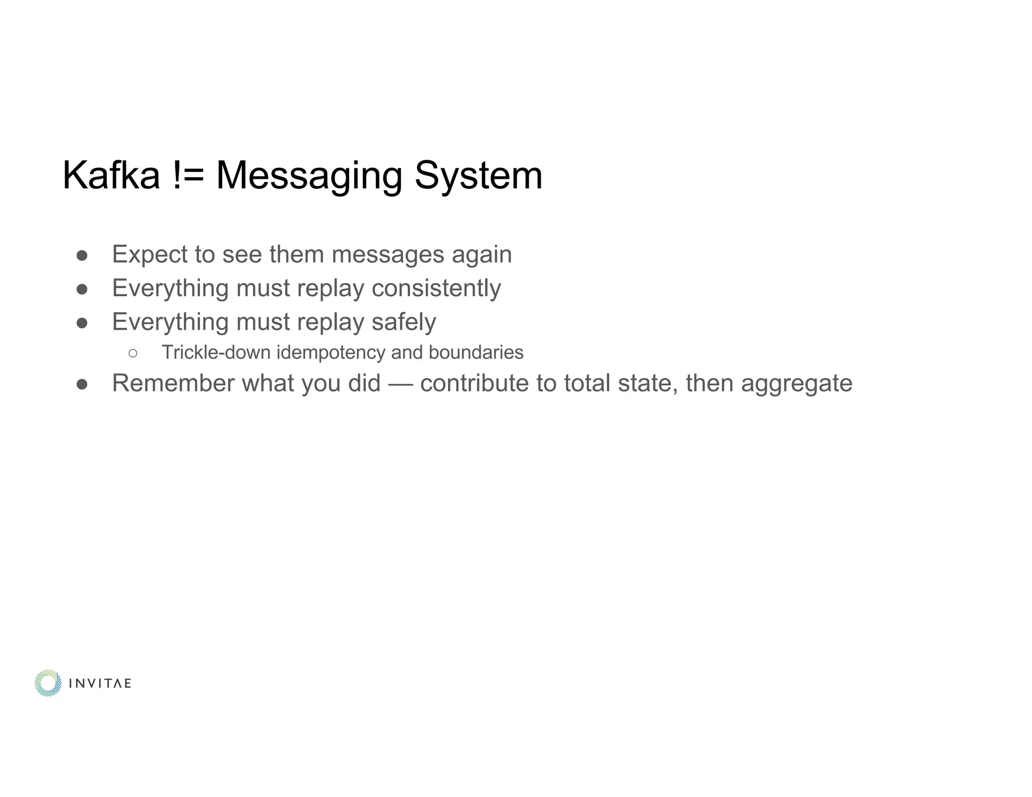 Kafka != Messaging System
● Expect to see them messages again
● Everything must replay consistently
● Everything must replay safely
○ Trickle-down idempotency and boundaries
● Remember what you did — contribute to total state, then aggregate
 