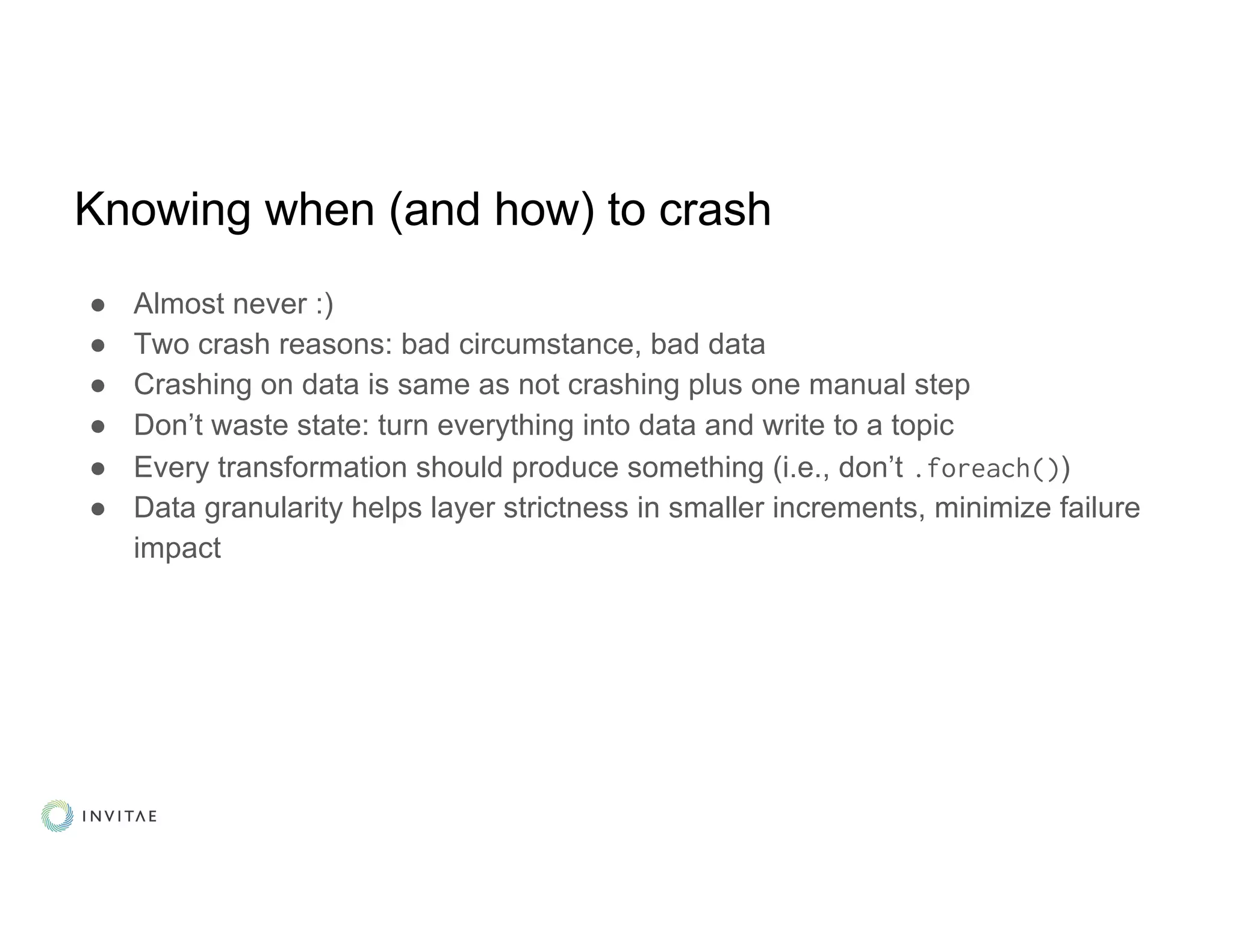 Knowing when (and how) to crash
● Almost never :)
● Two crash reasons: bad circumstance, bad data
● Crashing on data is same as not crashing plus one manual step
● Don’t waste state: turn everything into data and write to a topic
● Every transformation should produce something (i.e., don’t .foreach())
● Data granularity helps layer strictness in smaller increments, minimize failure
impact
 
