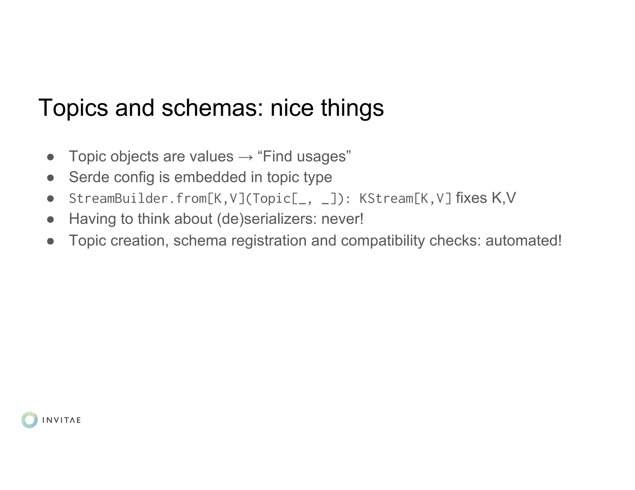 Topics and schemas: nice things
● Topic objects are values → “Find usages”
● Serde config is embedded in topic type
● StreamBuilder.from[K,V](Topic[_, _]): KStream[K,V] fixes K,V
● Having to think about (de)serializers: never!
● Topic creation, schema registration and compatibility checks: automated!
 