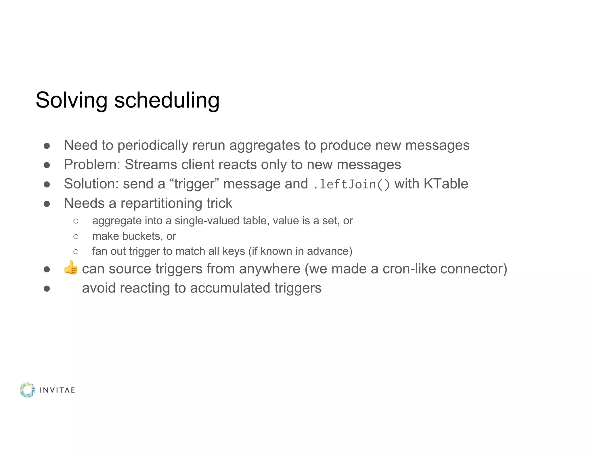 Solving scheduling
● Need to periodically rerun aggregates to produce new messages
● Problem: Streams client reacts only to new messages
● Solution: send a “trigger” message and .leftJoin() with KTable
● Needs a repartitioning trick
○ aggregate into a single-valued table, value is a set, or
○ make buckets, or
○ fan out trigger to match all keys (if known in advance)
● 👍 can source triggers from anywhere (we made a cron-like connector)
● avoid reacting to accumulated triggers
 