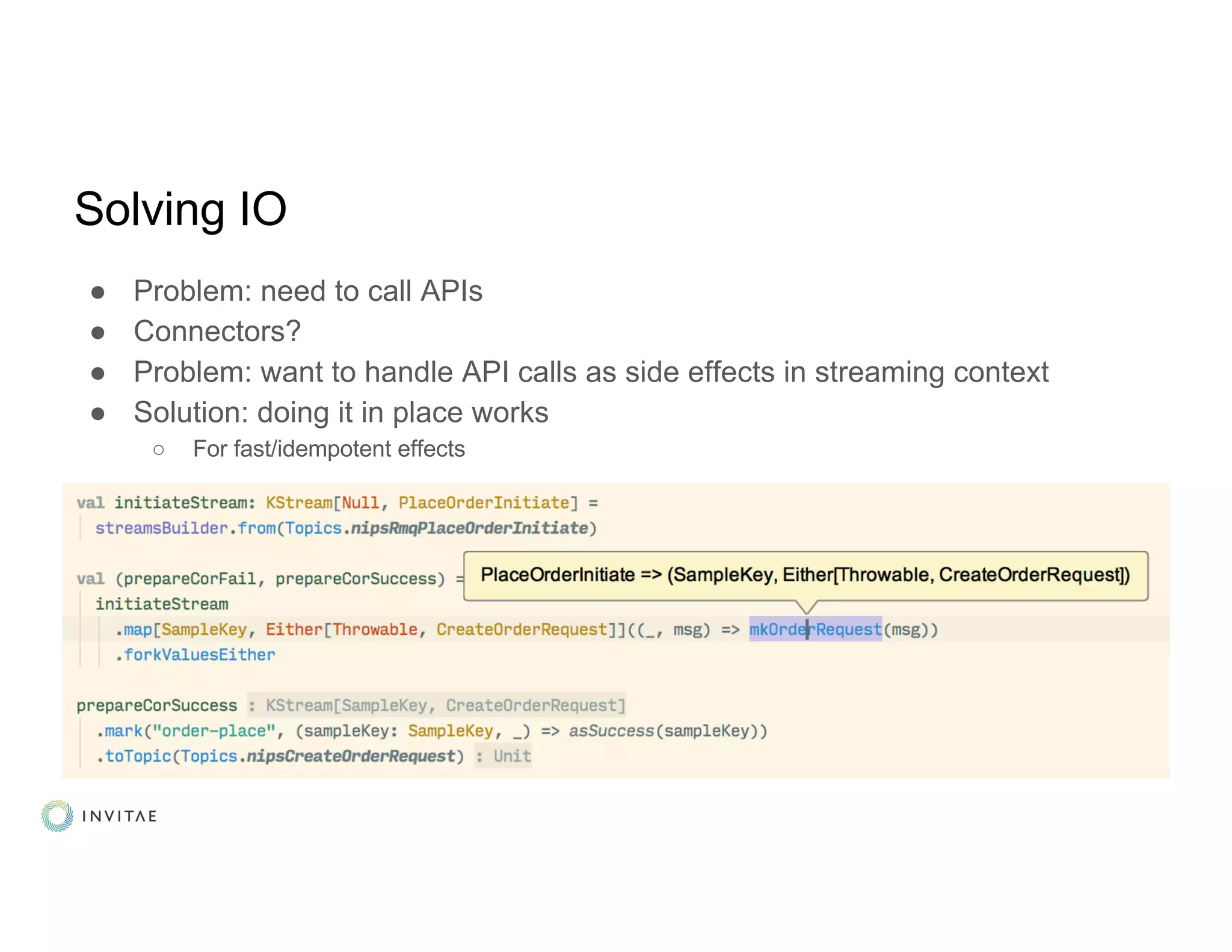 Solving IO
● Problem: need to call APIs
● Connectors?
● Problem: want to handle API calls as side effects in streaming context
● Solution: doing it in place works
○ For fast/idempotent effects
 