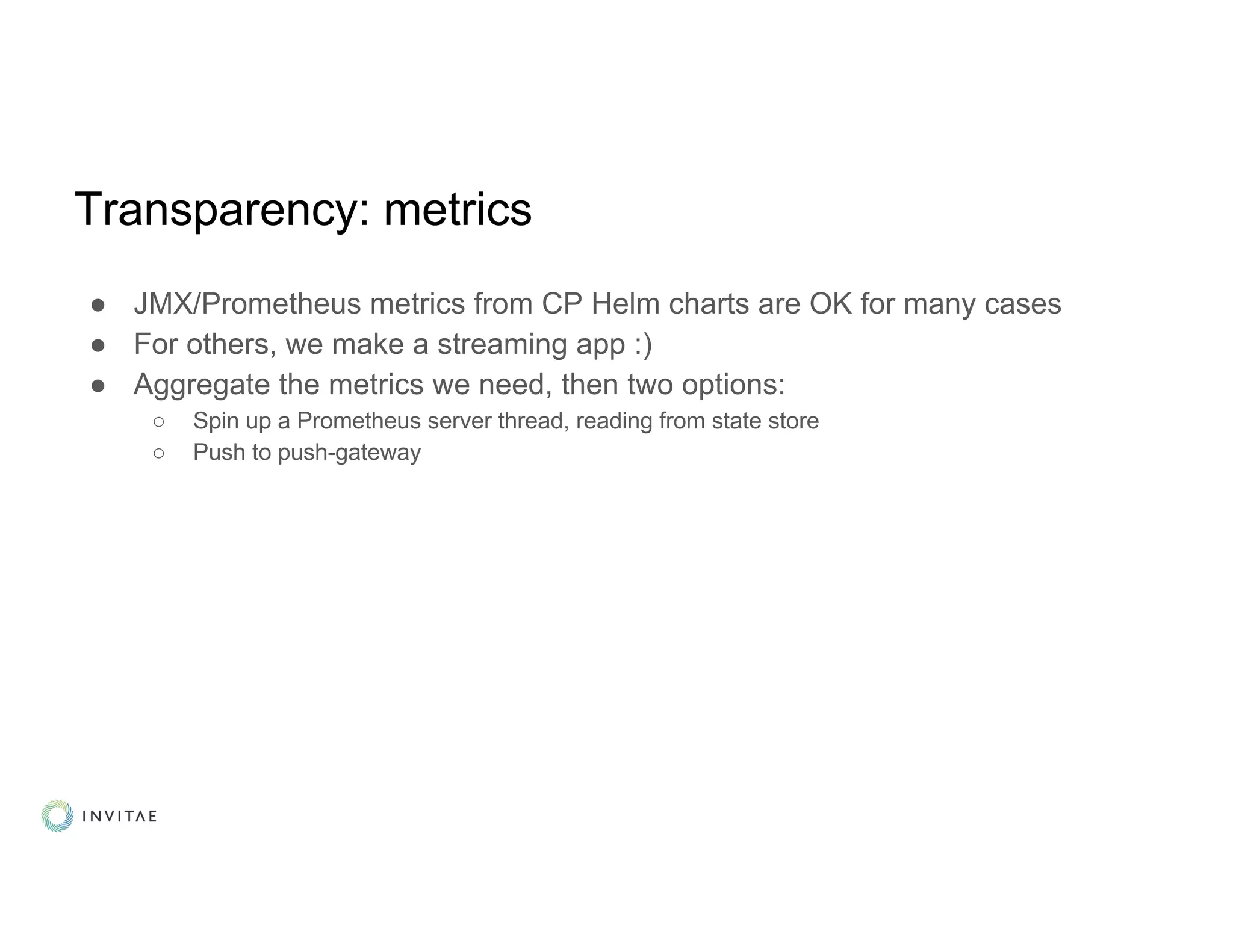 Transparency: metrics
● JMX/Prometheus metrics from CP Helm charts are OK for many cases
● For others, we make a streaming app :)
● Aggregate the metrics we need, then two options:
○ Spin up a Prometheus server thread, reading from state store
○ Push to push-gateway
 