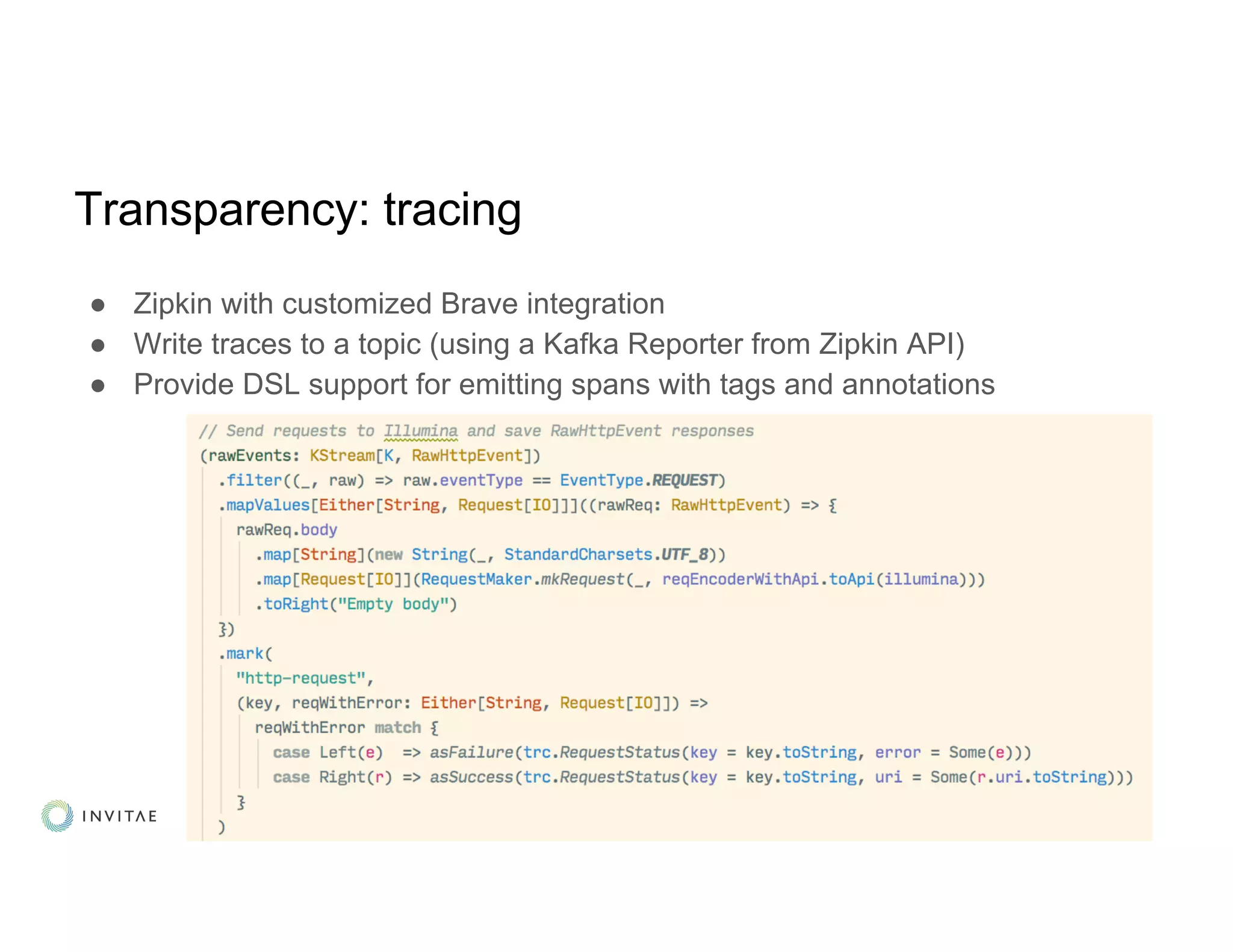 Transparency: tracing
● Zipkin with customized Brave integration
● Write traces to a topic (using a Kafka Reporter from Zipkin API)
● Provide DSL support for emitting spans with tags and annotations
 