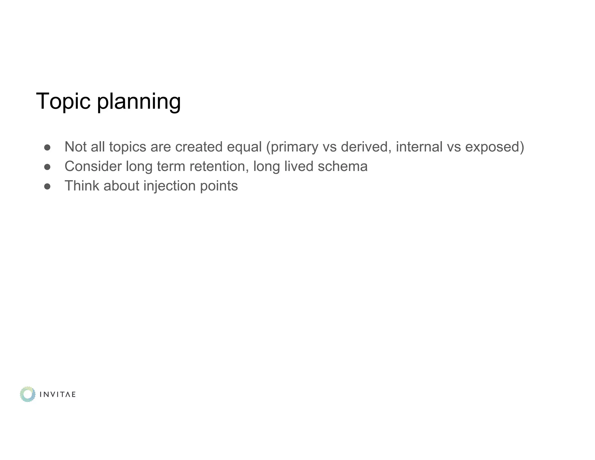 Topic planning
● Not all topics are created equal (primary vs derived, internal vs exposed)
● Consider long term retention, long lived schema
● Think about injection points
 