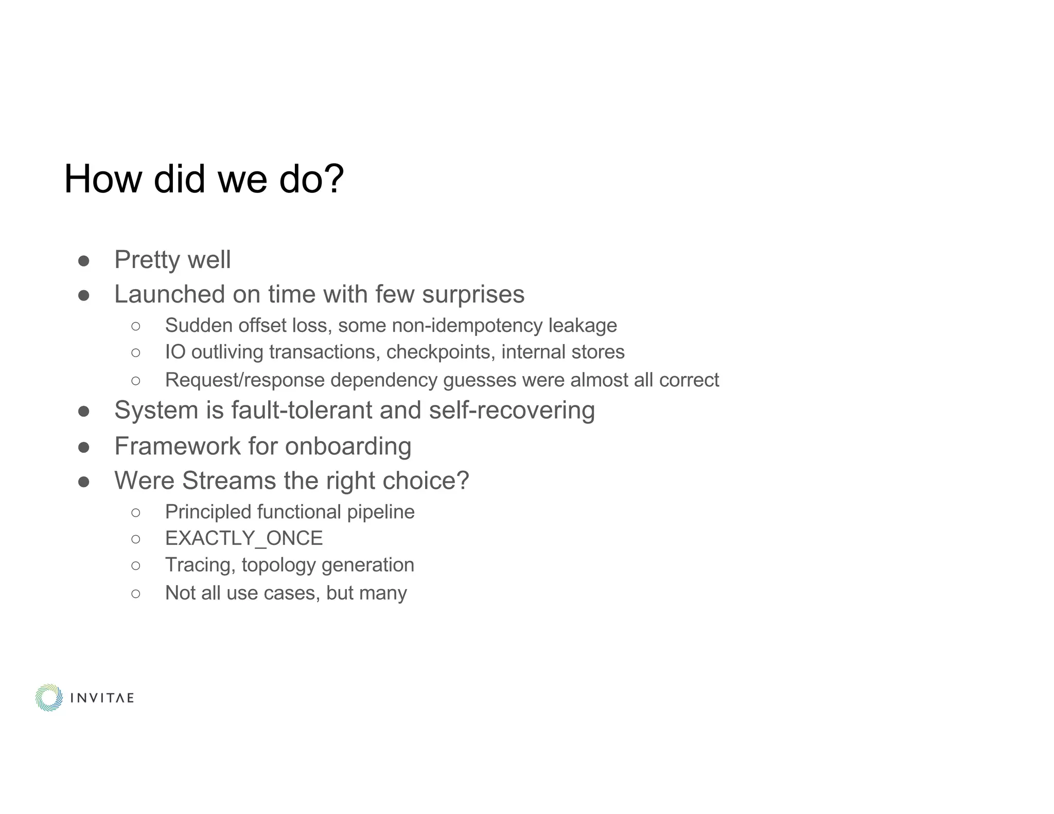 How did we do?
● Pretty well
● Launched on time with few surprises
○ Sudden offset loss, some non-idempotency leakage
○ IO outliving transactions, checkpoints, internal stores
○ Request/response dependency guesses were almost all correct
● System is fault-tolerant and self-recovering
● Framework for onboarding
● Were Streams the right choice?
○ Principled functional pipeline
○ EXACTLY_ONCE
○ Tracing, topology generation
○ Not all use cases, but many
 