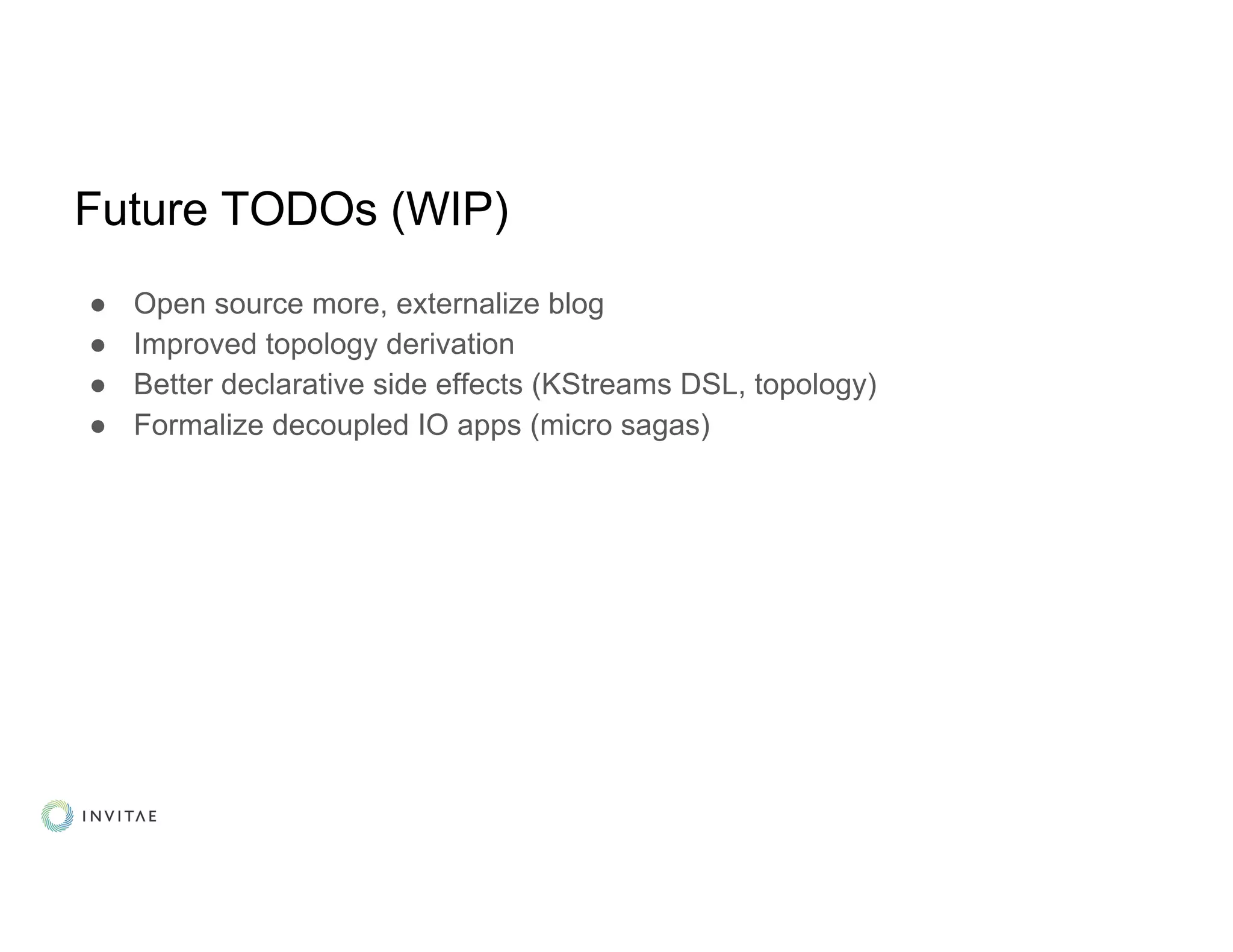 Future TODOs (WIP)
● Open source more, externalize blog
● Improved topology derivation
● Better declarative side effects (KStreams DSL, topology)
● Formalize decoupled IO apps (micro sagas)
 