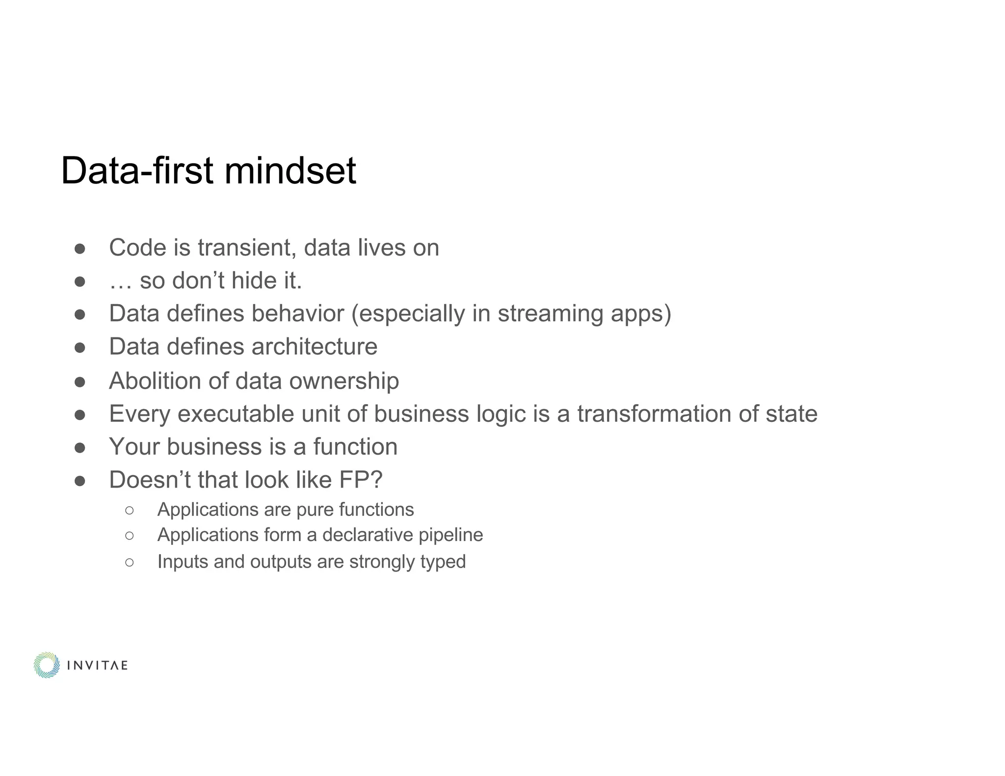 Data-first mindset
● Code is transient, data lives on
● … so don’t hide it.
● Data defines behavior (especially in streaming apps)
● Data defines architecture
● Abolition of data ownership
● Every executable unit of business logic is a transformation of state
● Your business is a function
● Doesn’t that look like FP?
○ Applications are pure functions
○ Applications form a declarative pipeline
○ Inputs and outputs are strongly typed
 