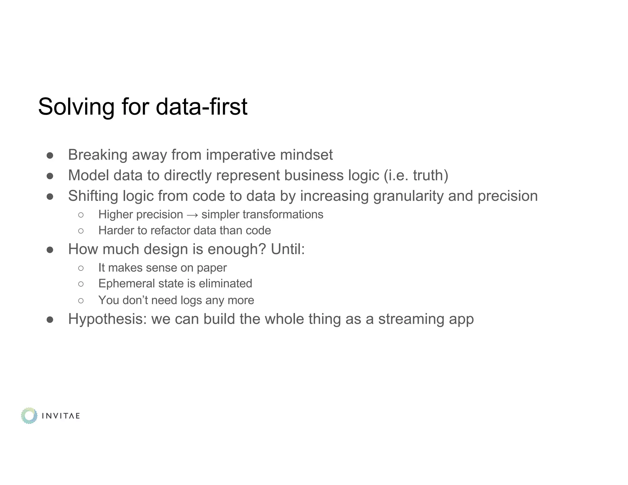 Solving for data-first
● Breaking away from imperative mindset
● Model data to directly represent business logic (i.e. truth)
● Shifting logic from code to data by increasing granularity and precision
○ Higher precision → simpler transformations
○ Harder to refactor data than code
● How much design is enough? Until:
○ It makes sense on paper
○ Ephemeral state is eliminated
○ You don’t need logs any more
● Hypothesis: we can build the whole thing as a streaming app
 