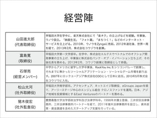 経営陣
山田進太郎
(代表取締役)
早稲田大学在学中に、楽天株式会社にて「楽オク」の立上げなどを経験。卒業後、
ウノウ設立。「映画生活」「フォト蔵」「まちつく！」などのインターネット・
サービスを立上げる。2010年、ウノウをZyngaに売却。2012年退社後、世界一周
を経て、2013年2月、株式会社コウゾウを創業。
富島寛
(取締役)
早稲田大学第一文学部卒。在学中、株式会社エルテスでベトナムでのオフショア開
発事業の立ち上げ、卒業後に株式会社バンク・オブ・イノベーション立ち上げ、その
後社長を務める。2013年2月、コウゾウ創業に取締役として参画。
石塚亮
(経営メンバー)
中学からアメリカに留学し大学卒業後、RockYou Inc.をシリコンバレーで創業し、
それまでに無かったソーシャルアプリケーション・ソーシャルゲーム市場を創り出
す。2007年にロックユーアジア株式会社COOとして日本に赴任。2013年5月株式会
社コウゾウに入社。
松山太河
(社外取締役)
早稲田大学商学部卒。アクセンチュア、ネットエイジ取締役、eGroups Japanを経
て、アーリーステージ中心のエンジェル組合 クロノスファンドを運用。日本、アジ
ア地域を投資領域とするEast Venturesのパートナーを務める。
猪木俊宏
(社外監査役)
慶應義塾大学法学部政治学科及び法律学科卒。1998年弁護士登録、三井安田法律事
務所、三井法律事務所パートナーを経て、2011年猪木法律事務所を設立し、資本政
策・資金調達を含めたスタートアップ支援を行っている。
 