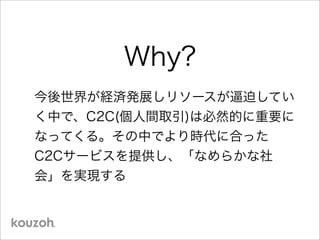 Why?
今後世界が経済発展しリソースが逼迫してい
く中で、C2C(個人間取引)は必然的に重要に
なってくる。その中でより時代に合った
C2Cサービスを提供し、「なめらかな社
会」を実現する
 