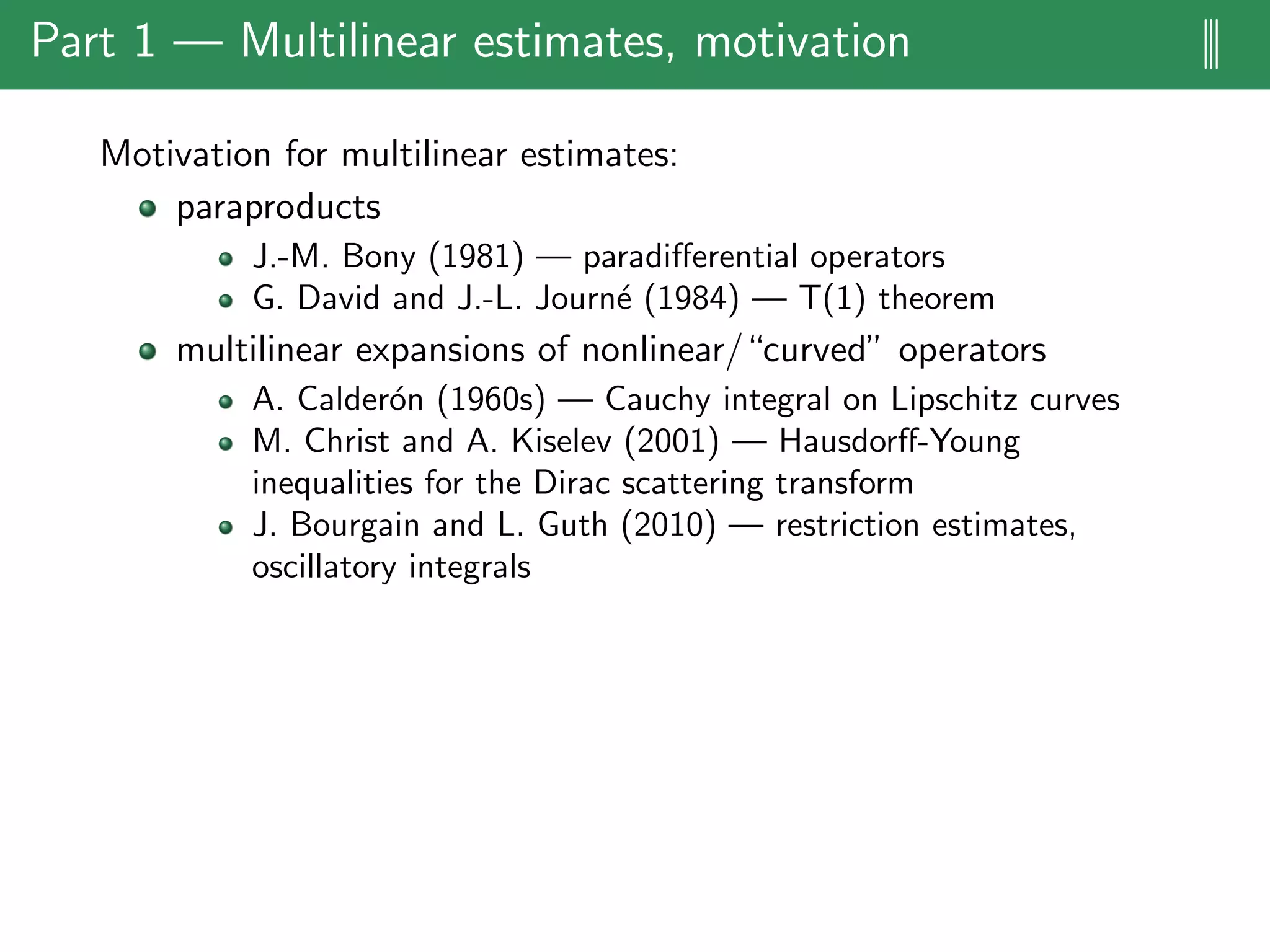 Part 1 — Multilinear estimates, motivation |||
Motivation for multilinear estimates:
paraproducts
J.-M. Bony (1981) — paradiﬀerential operators
G. David and J.-L. Journ´e (1984) — T(1) theorem
multilinear expansions of nonlinear/“curved” operators
A. Calder´on (1960s) — Cauchy integral on Lipschitz curves
M. Christ and A. Kiselev (2001) — Hausdorﬀ-Young
inequalities for the Dirac scattering transform
J. Bourgain and L. Guth (2010) — restriction estimates,
oscillatory integrals
 