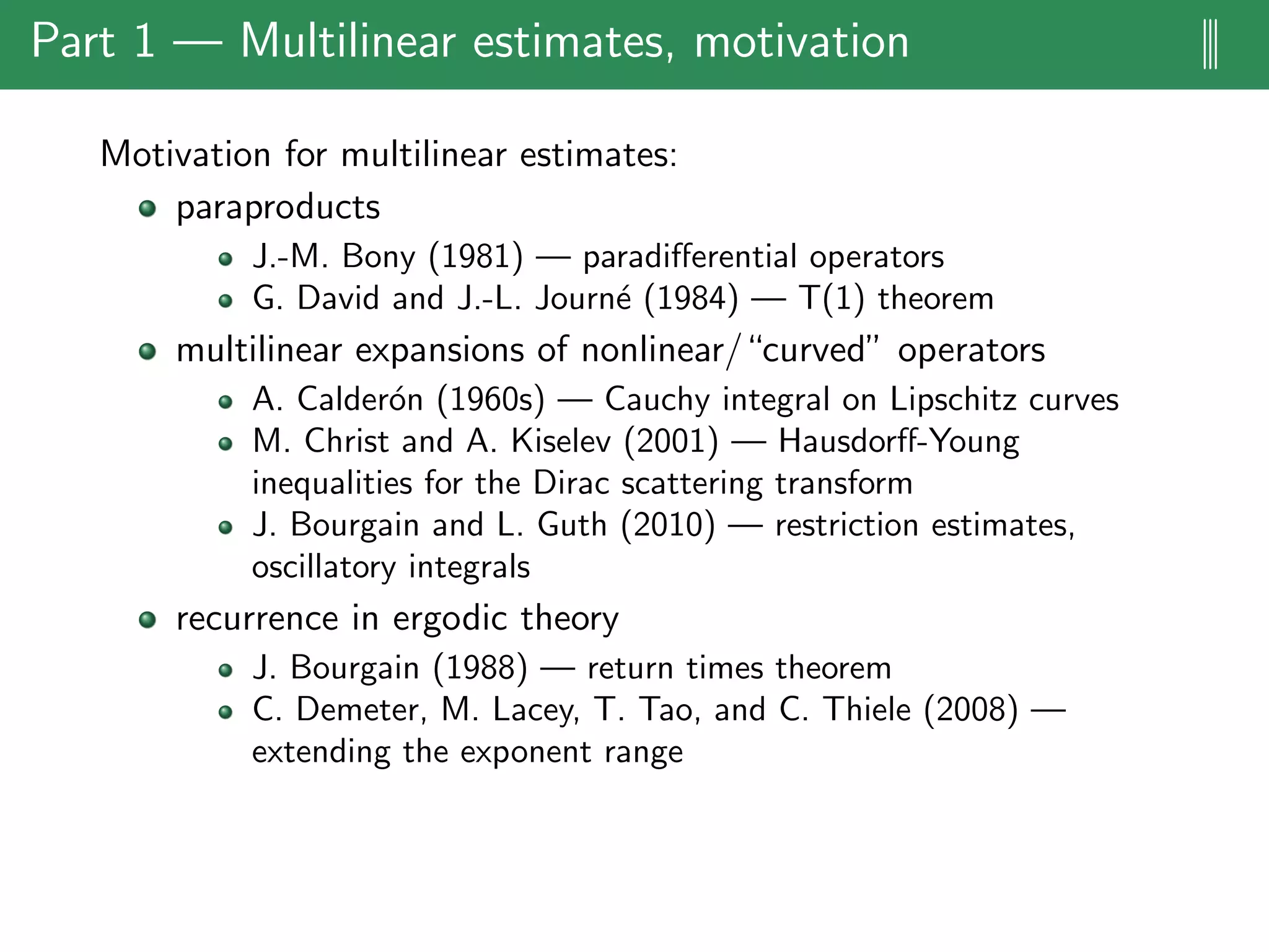 Part 1 — Multilinear estimates, motivation |||
Motivation for multilinear estimates:
paraproducts
J.-M. Bony (1981) — paradiﬀerential operators
G. David and J.-L. Journ´e (1984) — T(1) theorem
multilinear expansions of nonlinear/“curved” operators
A. Calder´on (1960s) — Cauchy integral on Lipschitz curves
M. Christ and A. Kiselev (2001) — Hausdorﬀ-Young
inequalities for the Dirac scattering transform
J. Bourgain and L. Guth (2010) — restriction estimates,
oscillatory integrals
recurrence in ergodic theory
J. Bourgain (1988) — return times theorem
C. Demeter, M. Lacey, T. Tao, and C. Thiele (2008) —
extending the exponent range
 