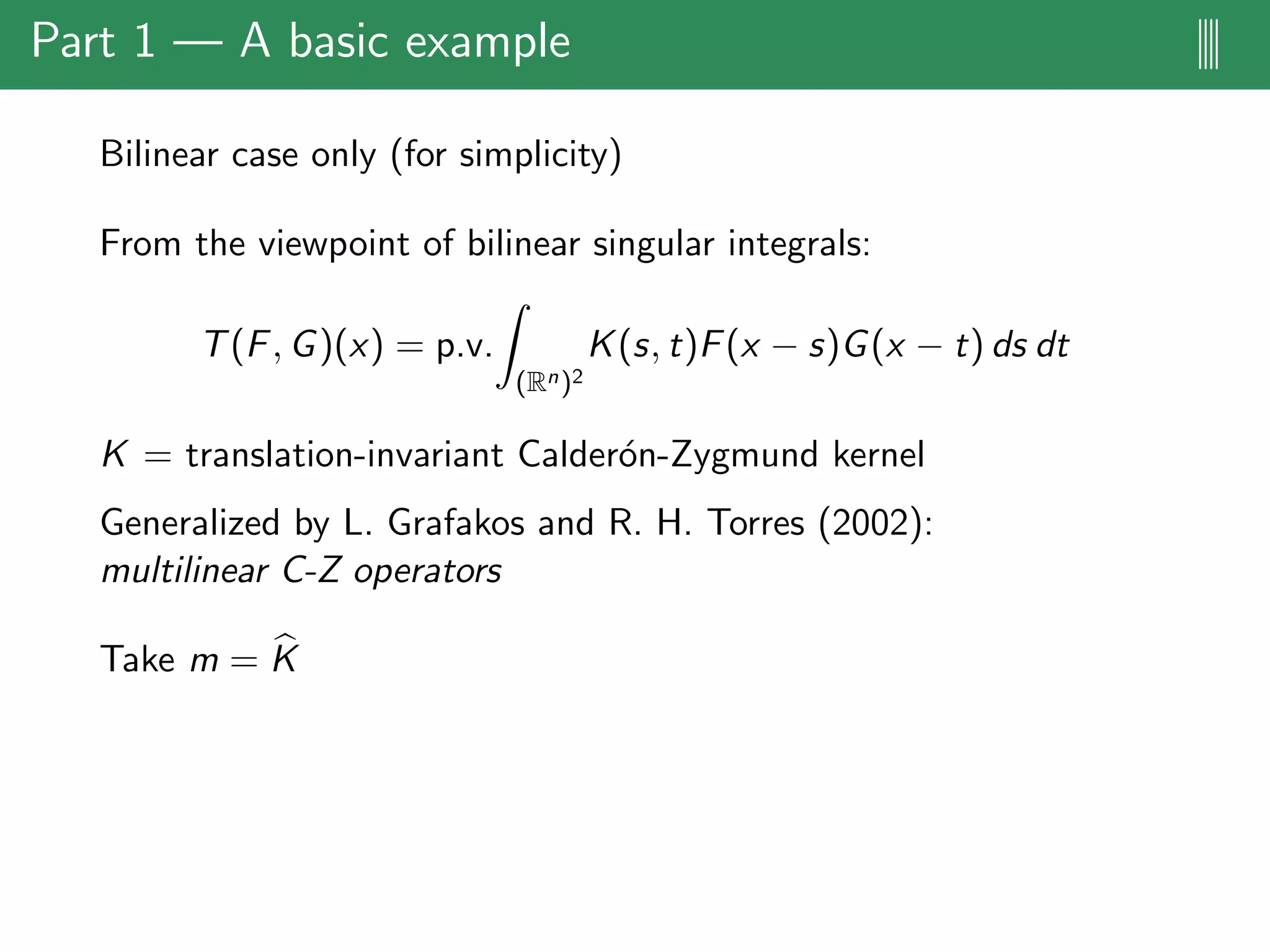 Part 1 — A basic example ||||
Bilinear case only (for simplicity)
From the viewpoint of bilinear singular integrals:
T(F, G)(x) = p.v.
(Rn)2
K(s, t)F(x − s)G(x − t) ds dt
K = translation-invariant Calder´on-Zygmund kernel
Generalized by L. Grafakos and R. H. Torres (2002):
multilinear C-Z operators
Take m = K
 