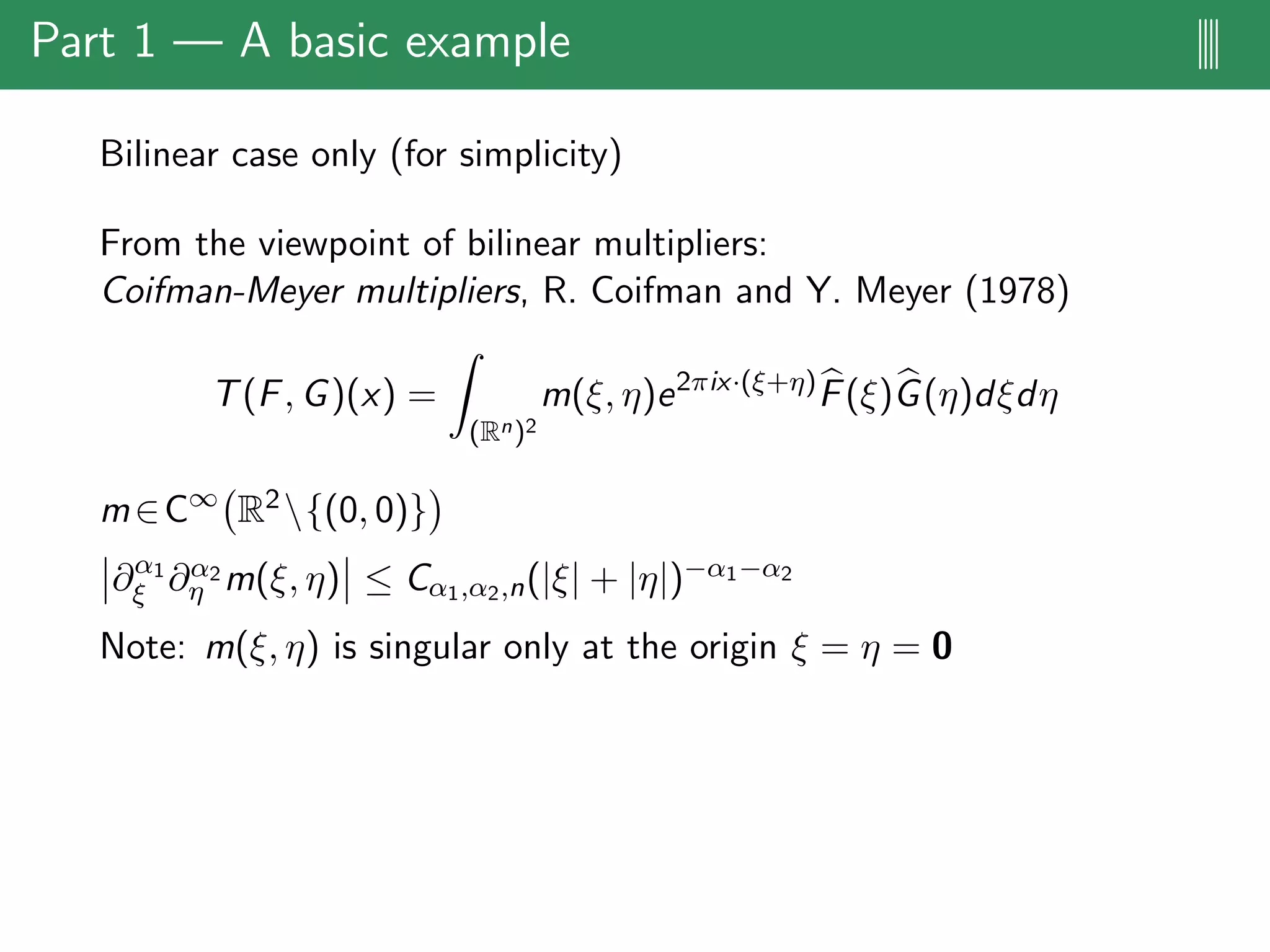 Part 1 — A basic example ||||
Bilinear case only (for simplicity)
From the viewpoint of bilinear multipliers:
Coifman-Meyer multipliers, R. Coifman and Y. Meyer (1978)
T(F, G)(x) =
(Rn)2
m(ξ, η)e2πix·(ξ+η)
F(ξ)G(η)dξdη
m∈C∞
R2{(0, 0)}
∂α1
ξ ∂α2
η m(ξ, η) ≤ Cα1,α2,n(|ξ| + |η|)−α1−α2
Note: m(ξ, η) is singular only at the origin ξ = η = 0
 