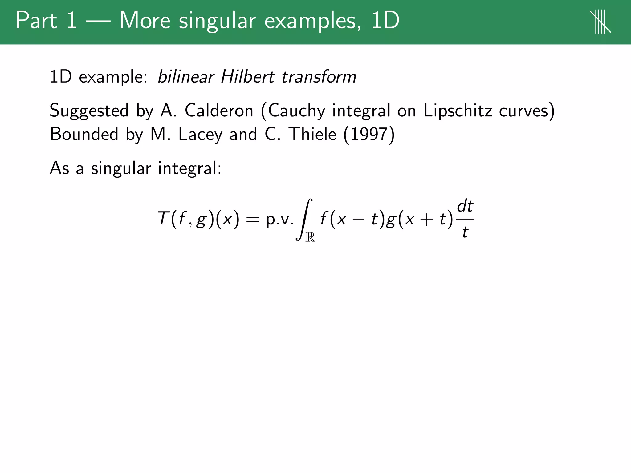 Part 1 — More singular examples, 1D ||||
1D example: bilinear Hilbert transform
Suggested by A. Calderon (Cauchy integral on Lipschitz curves)
Bounded by M. Lacey and C. Thiele (1997)
As a singular integral:
T(f , g)(x) = p.v.
R
f (x − t)g(x + t)
dt
t
 