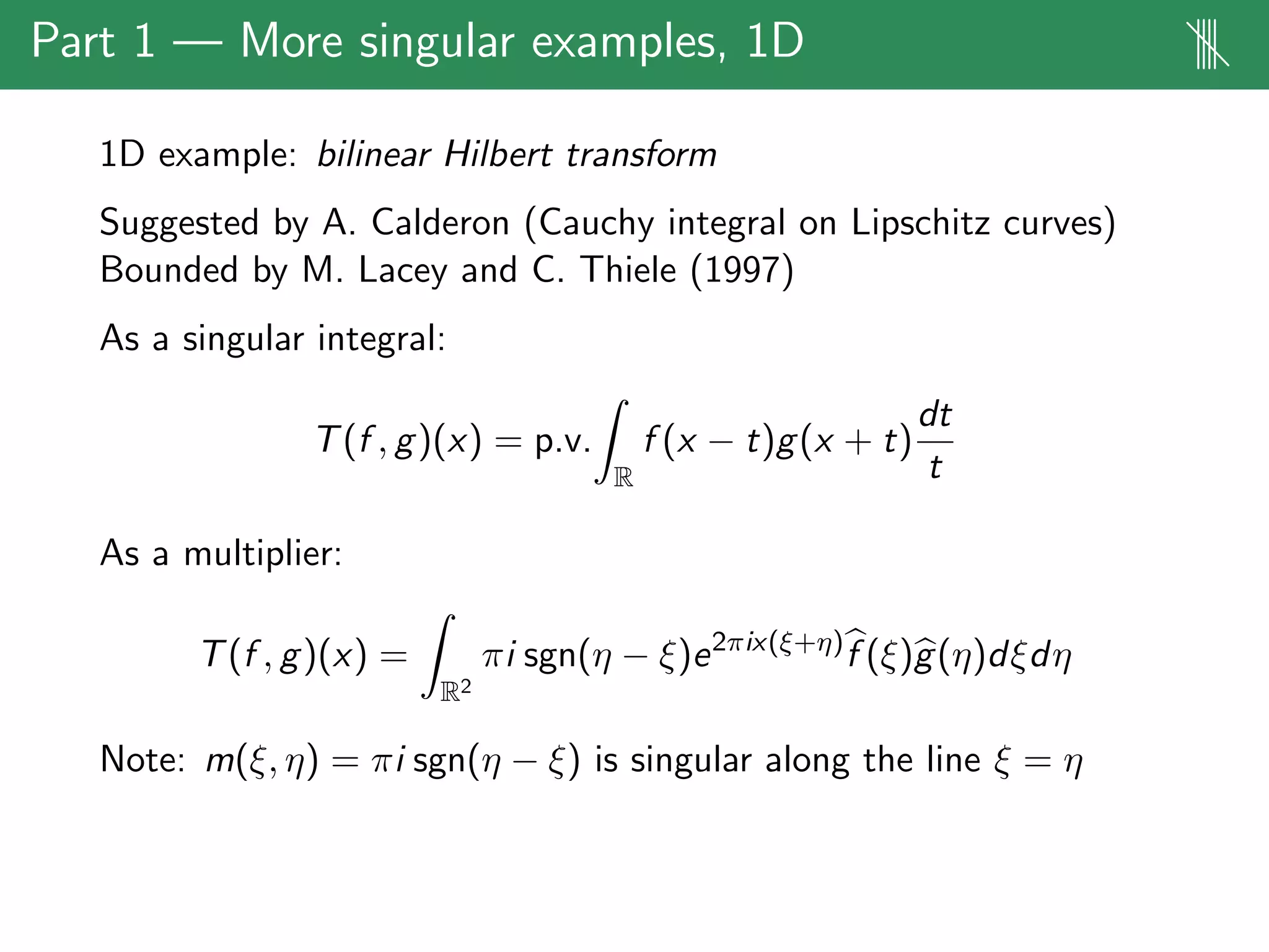 Part 1 — More singular examples, 1D ||||
1D example: bilinear Hilbert transform
Suggested by A. Calderon (Cauchy integral on Lipschitz curves)
Bounded by M. Lacey and C. Thiele (1997)
As a singular integral:
T(f , g)(x) = p.v.
R
f (x − t)g(x + t)
dt
t
As a multiplier:
T(f , g)(x) =
R2
πi sgn(η − ξ)e2πix(ξ+η)
f (ξ)g(η)dξdη
Note: m(ξ, η) = πi sgn(η − ξ) is singular along the line ξ = η
 