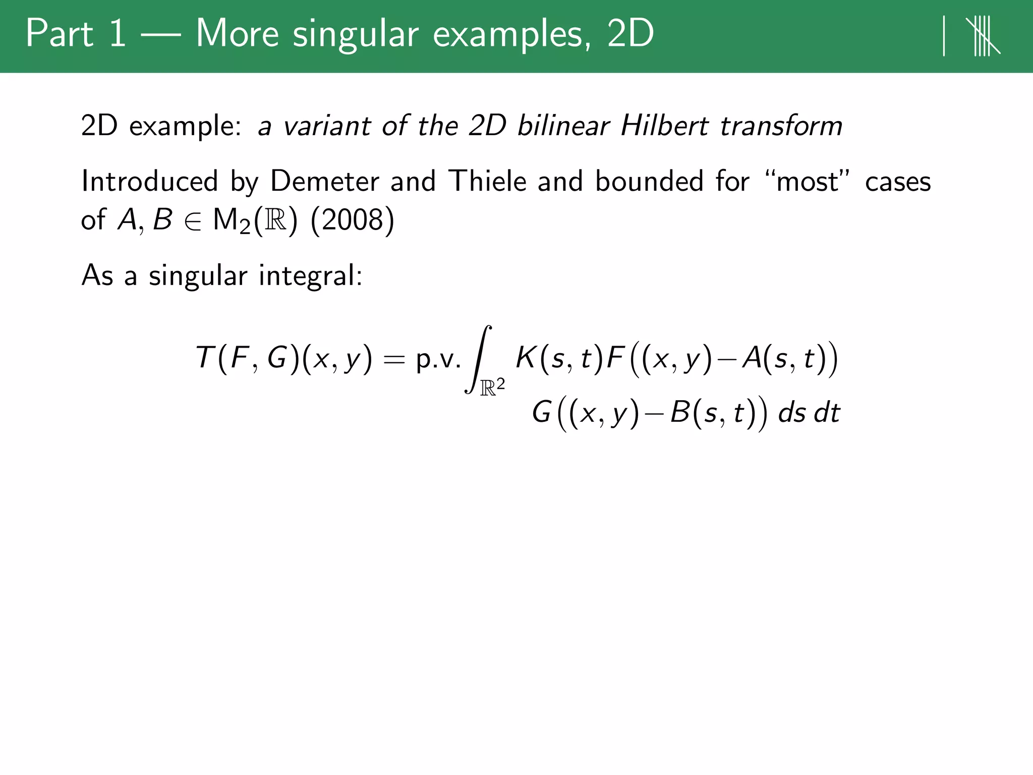Part 1 — More singular examples, 2D | ||||
2D example: a variant of the 2D bilinear Hilbert transform
Introduced by Demeter and Thiele and bounded for “most” cases
of A, B ∈ M2(R) (2008)
As a singular integral:
T(F, G)(x, y) = p.v.
R2
K(s, t)F (x, y)−A(s, t)
G (x, y)−B(s, t) ds dt
 
