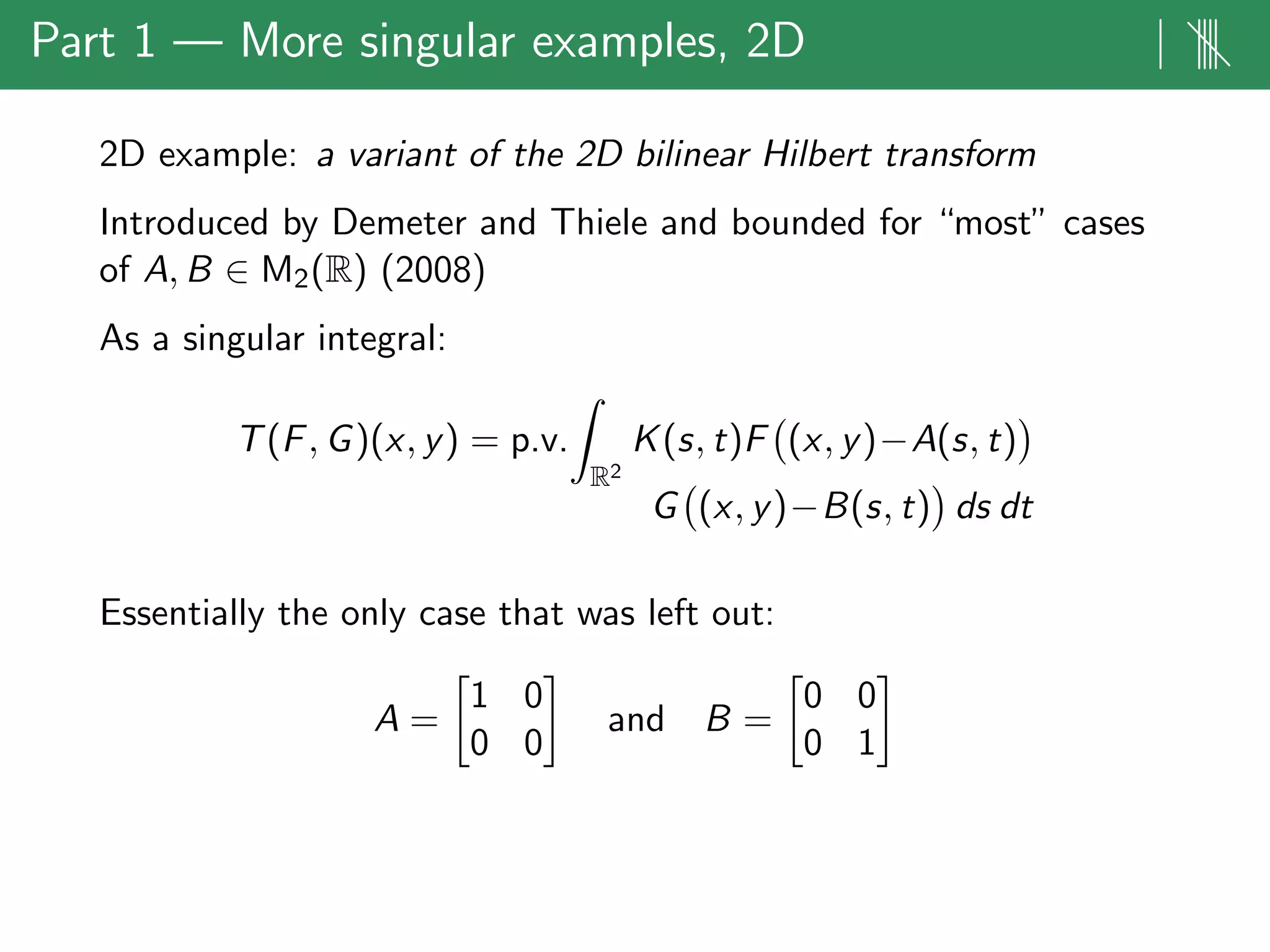 Part 1 — More singular examples, 2D | ||||
2D example: a variant of the 2D bilinear Hilbert transform
Introduced by Demeter and Thiele and bounded for “most” cases
of A, B ∈ M2(R) (2008)
As a singular integral:
T(F, G)(x, y) = p.v.
R2
K(s, t)F (x, y)−A(s, t)
G (x, y)−B(s, t) ds dt
Essentially the only case that was left out:
A =
1 0
0 0
and B =
0 0
0 1
 