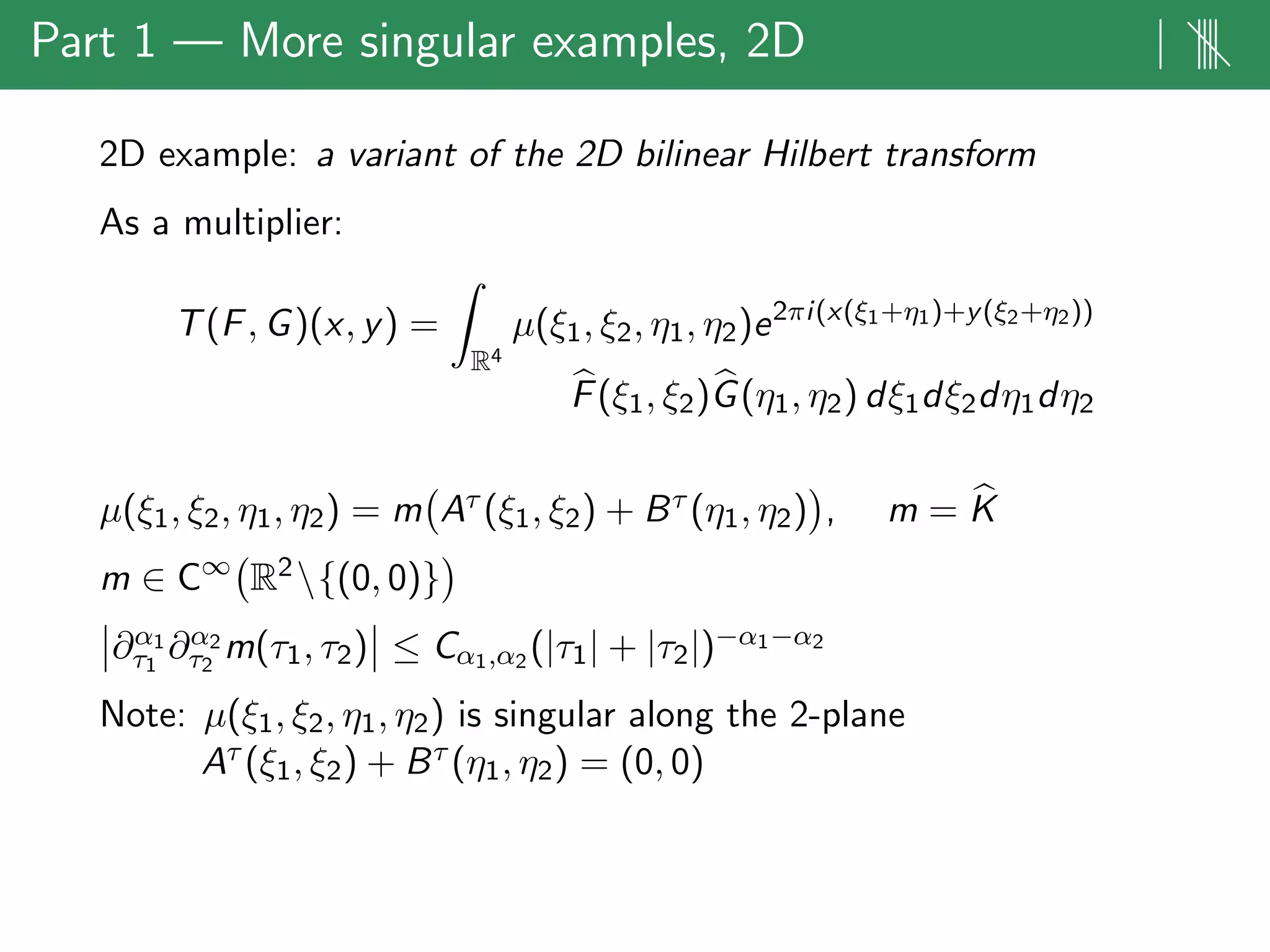 Part 1 — More singular examples, 2D | ||||
2D example: a variant of the 2D bilinear Hilbert transform
As a multiplier:
T(F, G)(x, y) =
R4
µ(ξ1, ξ2, η1, η2)e2πi(x(ξ1+η1)+y(ξ2+η2))
F(ξ1, ξ2)G(η1, η2) dξ1dξ2dη1dη2
µ(ξ1, ξ2, η1, η2) = m Aτ (ξ1, ξ2) + Bτ (η1, η2) , m = K
m ∈ C∞
R2{(0, 0)}
∂α1
τ1
∂α2
τ2
m(τ1, τ2) ≤ Cα1,α2 (|τ1| + |τ2|)−α1−α2
Note: µ(ξ1, ξ2, η1, η2) is singular along the 2-plane
Aτ (ξ1, ξ2) + Bτ (η1, η2) = (0, 0)
 