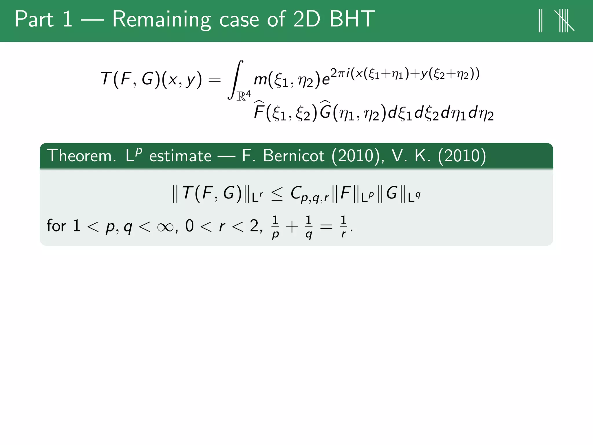 Part 1 — Remaining case of 2D BHT || ||||
T(F, G)(x, y) =
R4
m(ξ1, η2)e2πi(x(ξ1+η1)+y(ξ2+η2))
F(ξ1, ξ2)G(η1, η2)dξ1dξ2dη1dη2
Theorem. Lp
estimate — F. Bernicot (2010), V. K. (2010)
T(F, G) Lr ≤ Cp,q,r F Lp G Lq
for 1 < p, q < ∞, 0 < r < 2, 1
p + 1
q = 1
r .
 