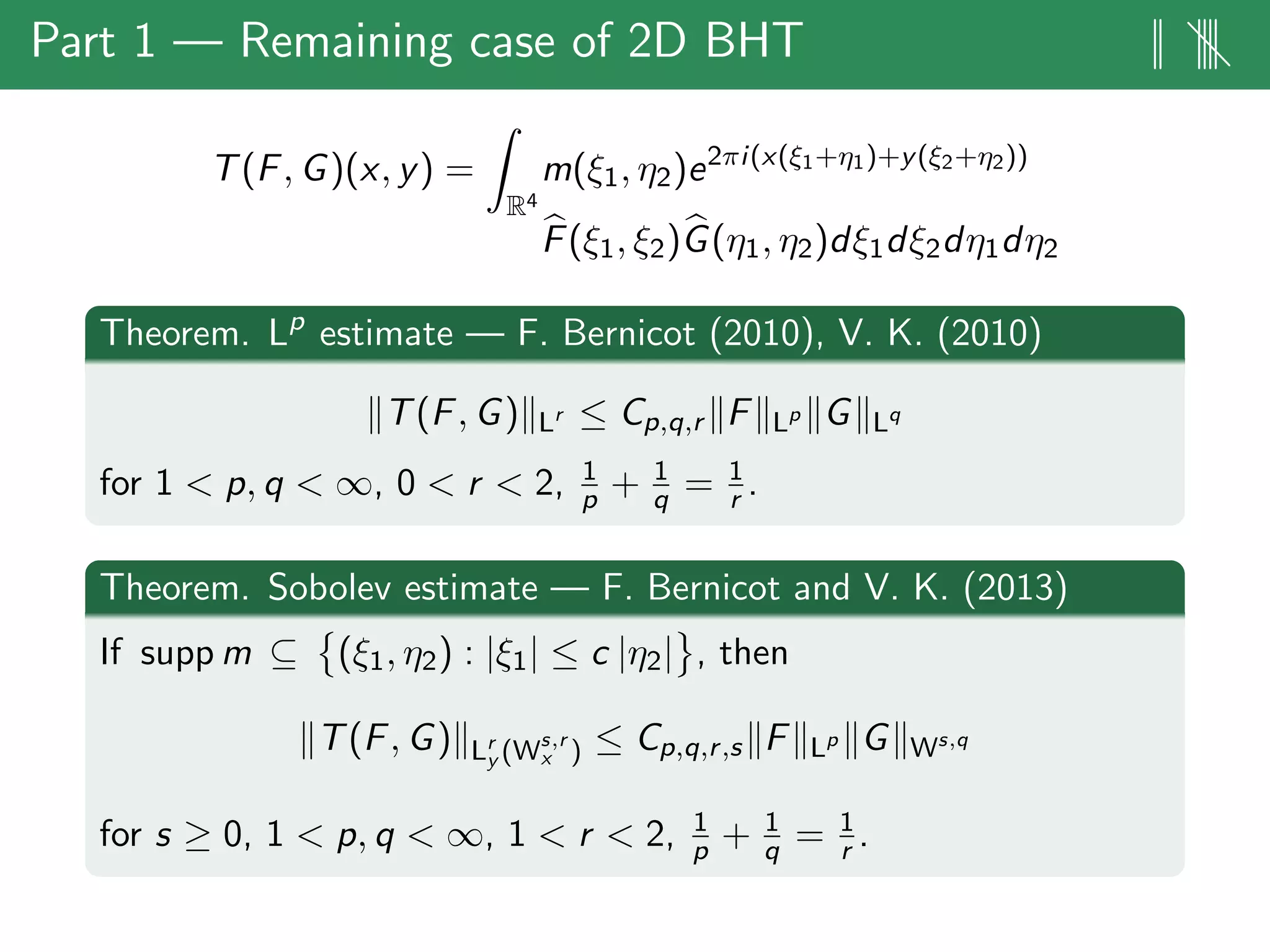 Part 1 — Remaining case of 2D BHT || ||||
T(F, G)(x, y) =
R4
m(ξ1, η2)e2πi(x(ξ1+η1)+y(ξ2+η2))
F(ξ1, ξ2)G(η1, η2)dξ1dξ2dη1dη2
Theorem. Lp
estimate — F. Bernicot (2010), V. K. (2010)
T(F, G) Lr ≤ Cp,q,r F Lp G Lq
for 1 < p, q < ∞, 0 < r < 2, 1
p + 1
q = 1
r .
Theorem. Sobolev estimate — F. Bernicot and V. K. (2013)
If supp m ⊆ (ξ1, η2) : |ξ1| ≤ c |η2| , then
T(F, G) Lr
y (Ws,r
x ) ≤ Cp,q,r,s F Lp G Ws,q
for s ≥ 0, 1 < p, q < ∞, 1 < r < 2, 1
p + 1
q = 1
r .
 