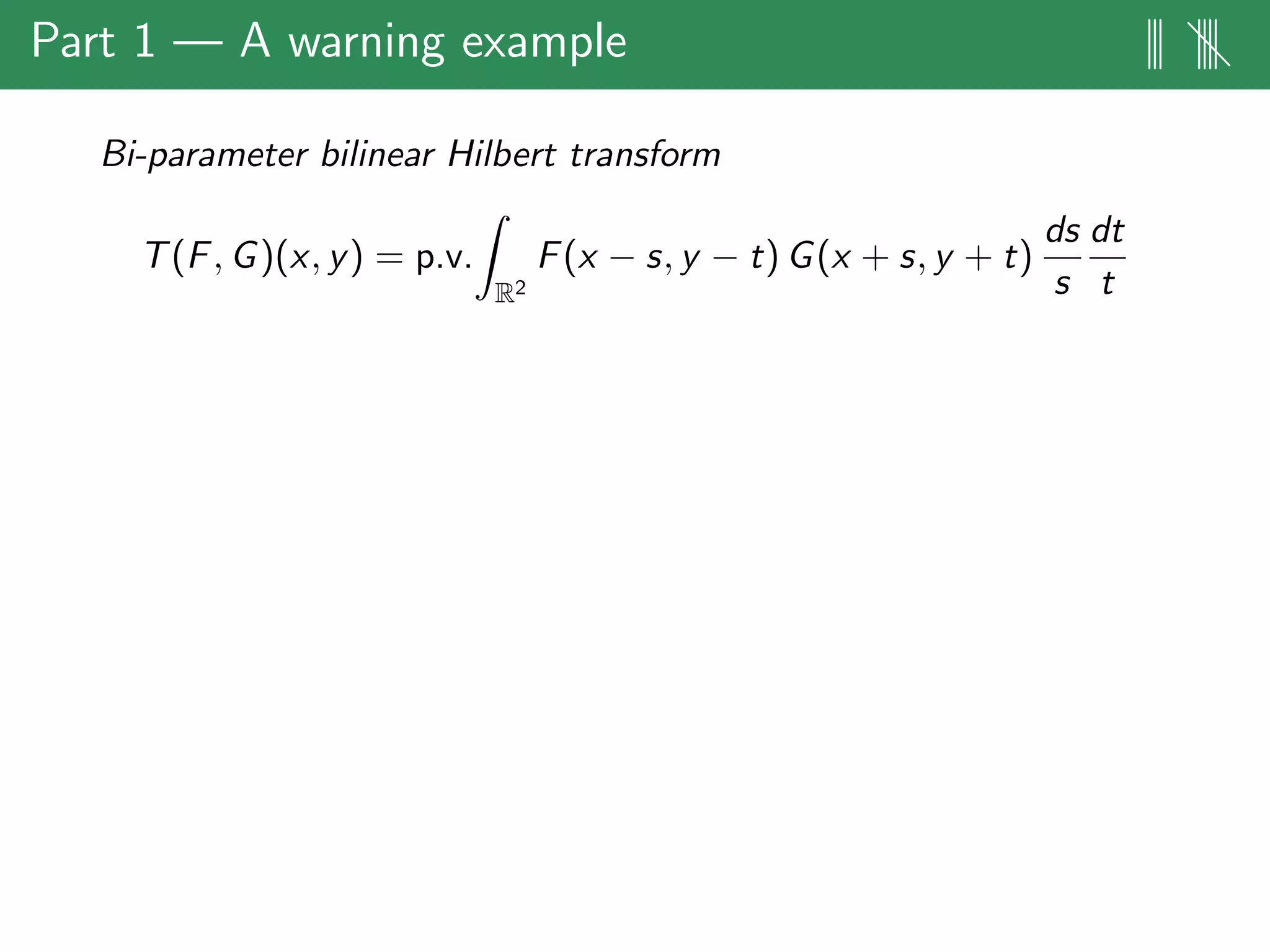 Part 1 — A warning example ||| ||||
Bi-parameter bilinear Hilbert transform
T(F, G)(x, y) = p.v.
R2
F(x − s, y − t) G(x + s, y + t)
ds
s
dt
t
 