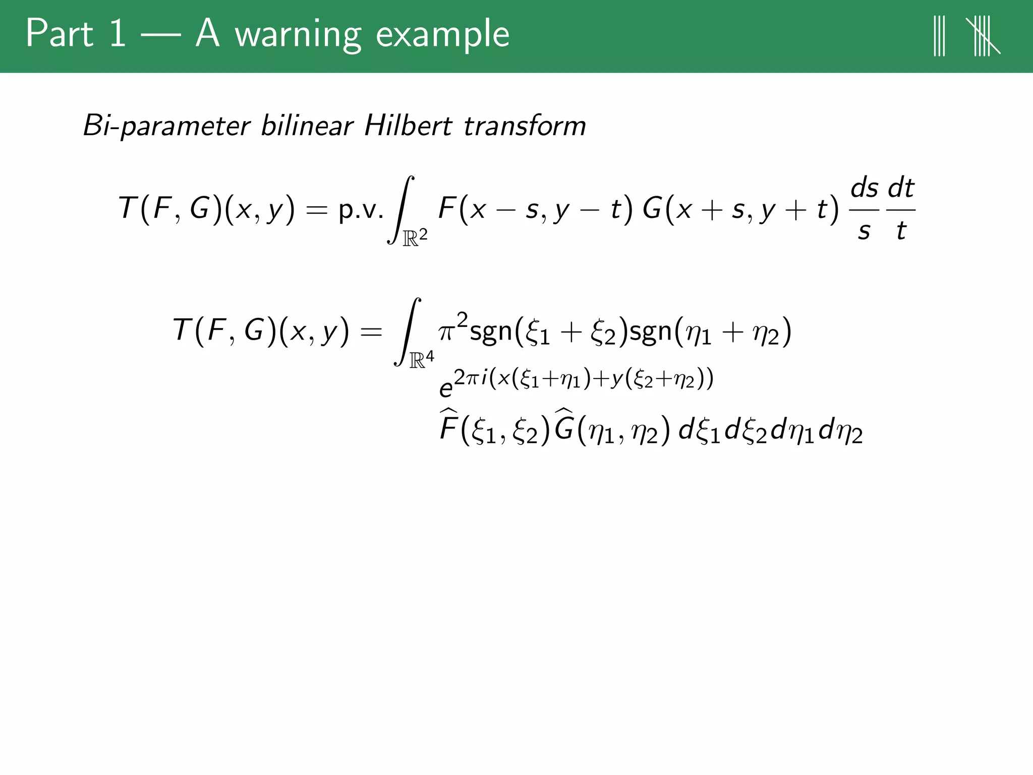 Part 1 — A warning example ||| ||||
Bi-parameter bilinear Hilbert transform
T(F, G)(x, y) = p.v.
R2
F(x − s, y − t) G(x + s, y + t)
ds
s
dt
t
T(F, G)(x, y) =
R4
π2
sgn(ξ1 + ξ2)sgn(η1 + η2)
e2πi(x(ξ1+η1)+y(ξ2+η2))
F(ξ1, ξ2)G(η1, η2) dξ1dξ2dη1dη2
 