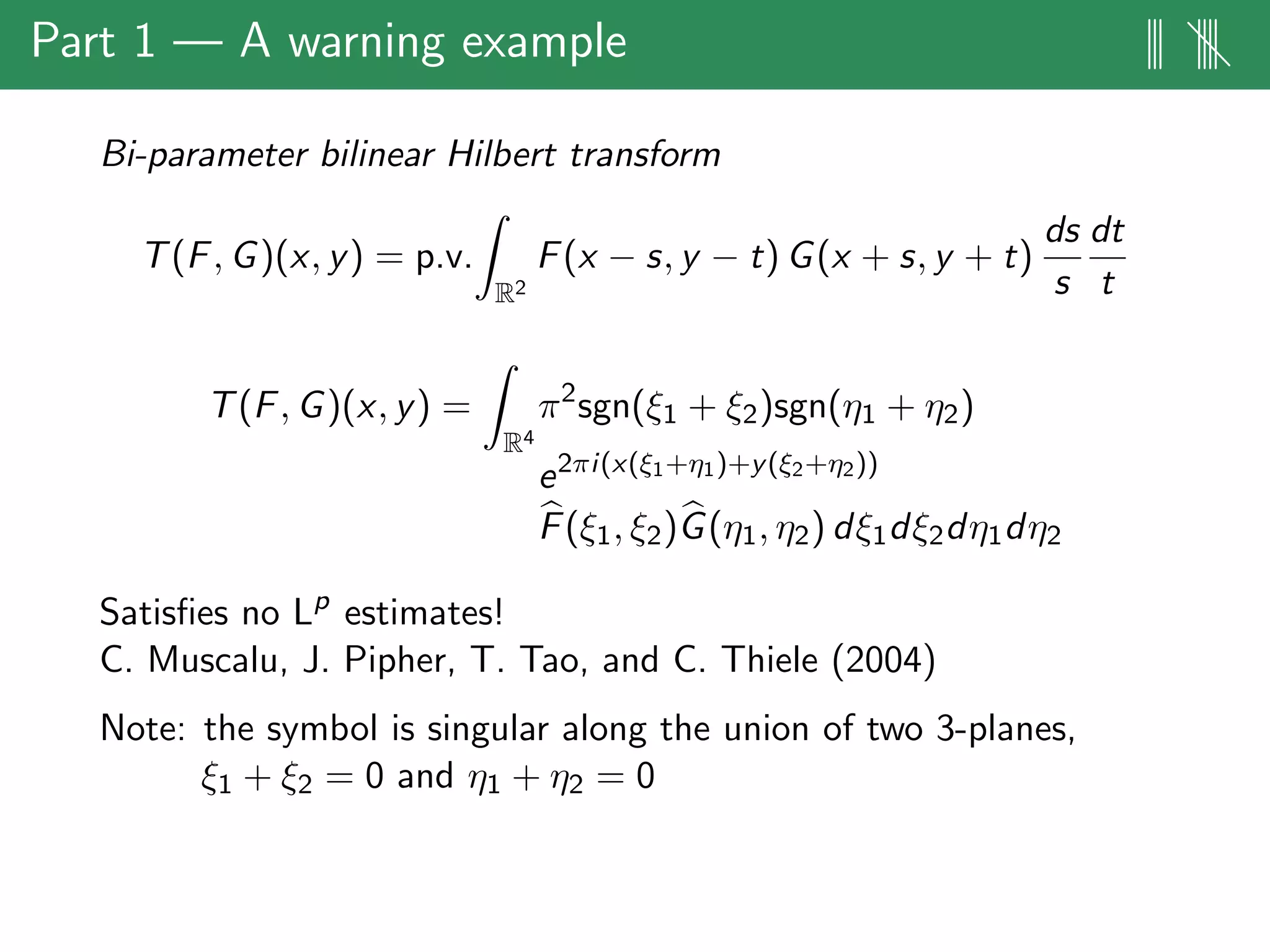 Part 1 — A warning example ||| ||||
Bi-parameter bilinear Hilbert transform
T(F, G)(x, y) = p.v.
R2
F(x − s, y − t) G(x + s, y + t)
ds
s
dt
t
T(F, G)(x, y) =
R4
π2
sgn(ξ1 + ξ2)sgn(η1 + η2)
e2πi(x(ξ1+η1)+y(ξ2+η2))
F(ξ1, ξ2)G(η1, η2) dξ1dξ2dη1dη2
Satisﬁes no Lp
estimates!
C. Muscalu, J. Pipher, T. Tao, and C. Thiele (2004)
Note: the symbol is singular along the union of two 3-planes,
ξ1 + ξ2 = 0 and η1 + η2 = 0
 