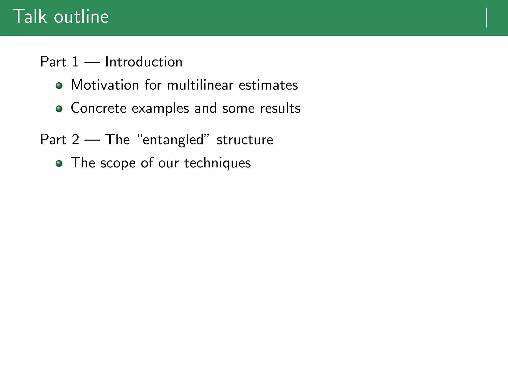 Talk outline |
Part 1 — Introduction
Motivation for multilinear estimates
Concrete examples and some results
Part 2 — The “entangled” structure
The scope of our techniques
 