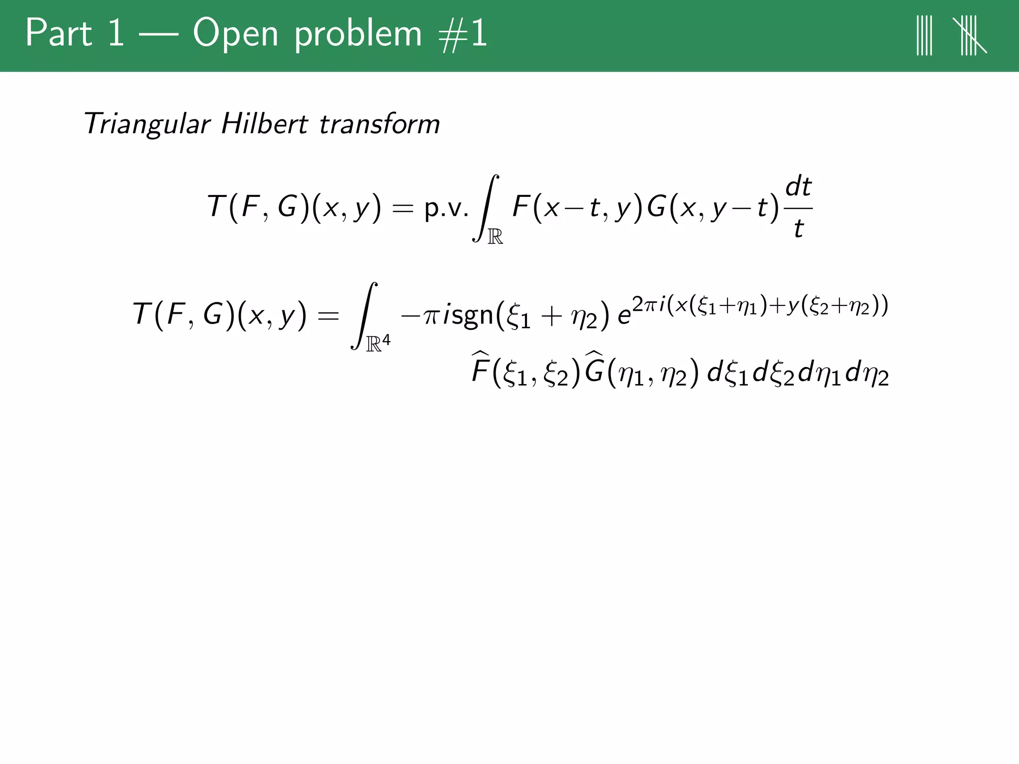 Part 1 — Open problem #1 |||| ||||
Triangular Hilbert transform
T(F, G)(x, y) = p.v.
R
F(x−t, y)G(x, y −t)
dt
t
T(F, G)(x, y) =
R4
−πisgn(ξ1 + η2) e2πi(x(ξ1+η1)+y(ξ2+η2))
F(ξ1, ξ2)G(η1, η2) dξ1dξ2dη1dη2
 