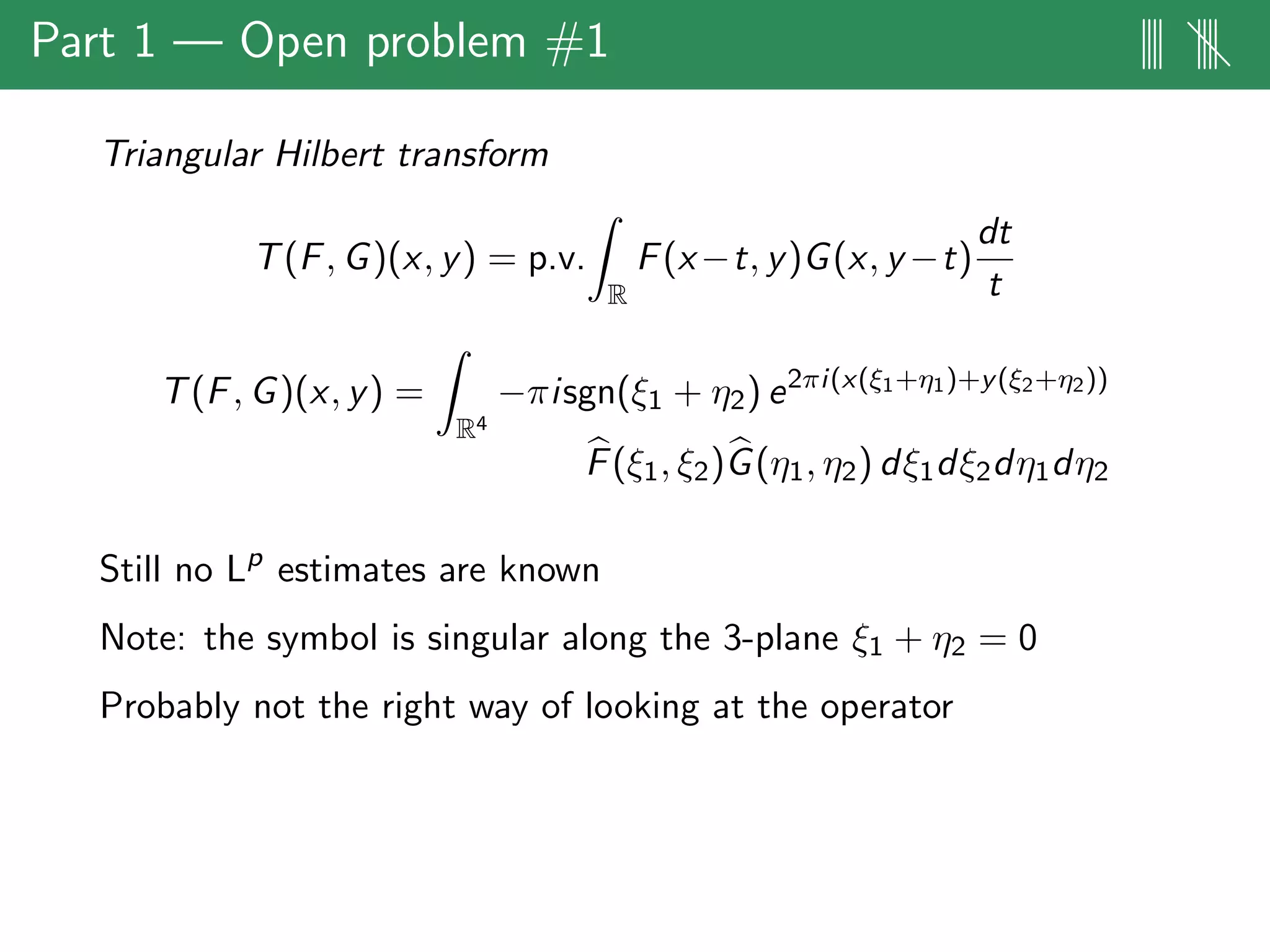 Part 1 — Open problem #1 |||| ||||
Triangular Hilbert transform
T(F, G)(x, y) = p.v.
R
F(x−t, y)G(x, y −t)
dt
t
T(F, G)(x, y) =
R4
−πisgn(ξ1 + η2) e2πi(x(ξ1+η1)+y(ξ2+η2))
F(ξ1, ξ2)G(η1, η2) dξ1dξ2dη1dη2
Still no Lp
estimates are known
Note: the symbol is singular along the 3-plane ξ1 + η2 = 0
Probably not the right way of looking at the operator
 