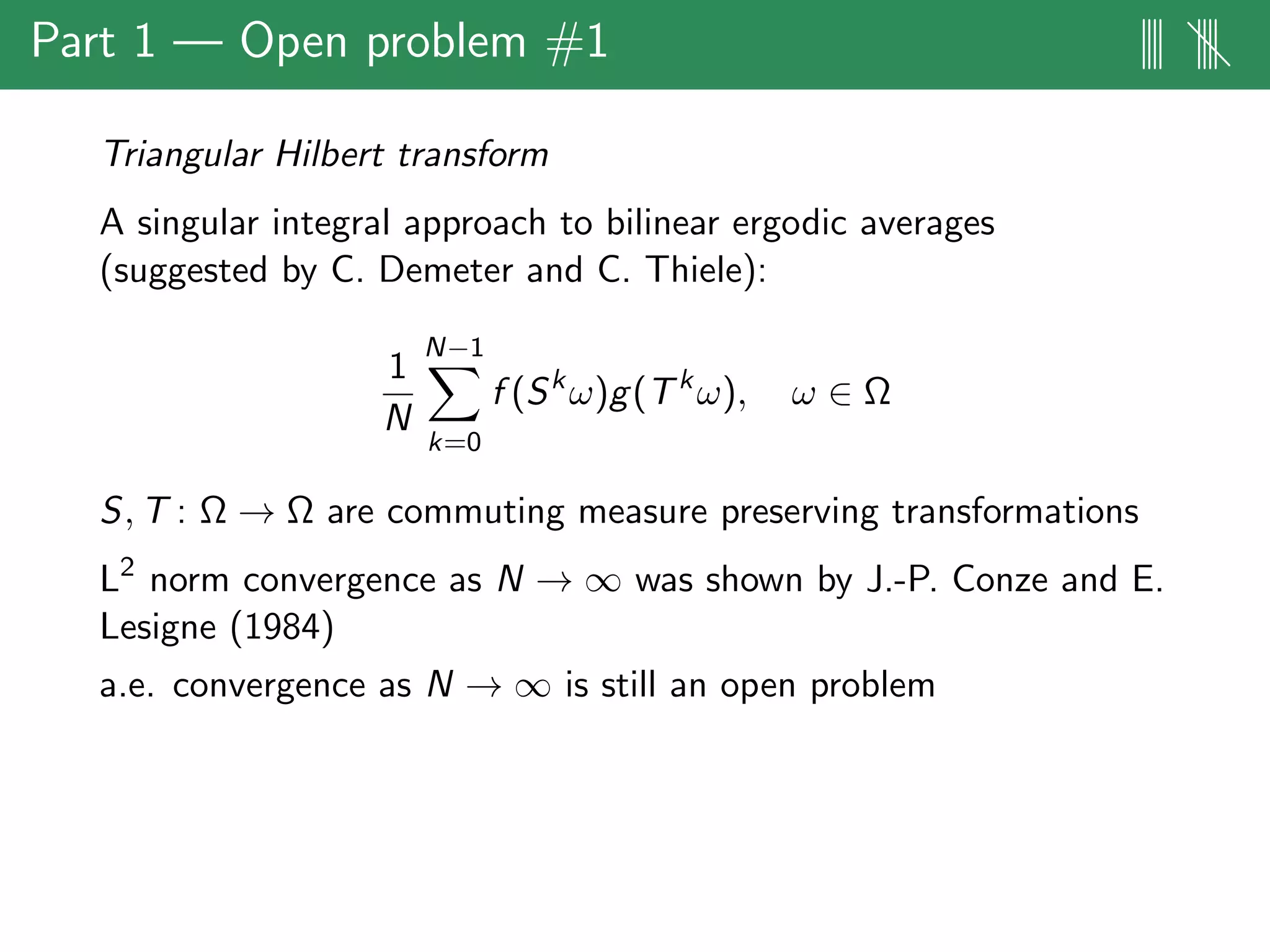 Part 1 — Open problem #1 |||| ||||
Triangular Hilbert transform
A singular integral approach to bilinear ergodic averages
(suggested by C. Demeter and C. Thiele):
1
N
N−1
k=0
f (Sk
ω)g(Tk
ω), ω ∈ Ω
S, T : Ω → Ω are commuting measure preserving transformations
L2
norm convergence as N → ∞ was shown by J.-P. Conze and E.
Lesigne (1984)
a.e. convergence as N → ∞ is still an open problem
 